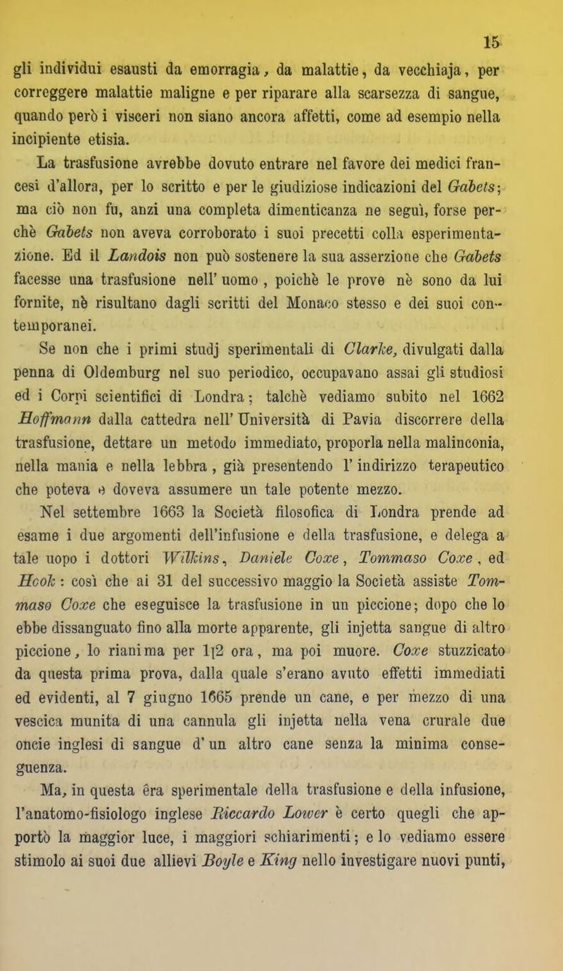 gli individui esausti da emorragia, da malattie, da vecchiaja, per correggere malattie maligne e per riparare alla scarsezza di sangue, quando però i visceri non siano ancora affetti, come ad esempio nella incipiente etisia. La trasfusione avrebbe dovuto entrare nel favore dei medici fran- cesi d’allorn, per lo scritto e per le giudiziose indicazioni del Gobets; ma ciò non fu, anzi una completa dimenticanza ne segui, forse per- chè Gabets non aveva corroborato i suoi precetti colla esperimenta- zione. Ed il Landois non può sostenere la sua asserzione che Gabets facesse una trasfusione nell’ uomo , poiché le prove nè sono da lui fornite, nè risultano dagli scritti del Monaco stesso e dei suoi con- temporanei. Se non che i primi studj sperimentali di Clarice, divulgati dalla penna di Oldemburg nel suo periodico, occupavano assai gli studiosi ed i Corni scientifici di Londra ; talché vediamo subito nel 1662 Hoffmann dalla cattedra nell’ Università di Pavia discorrere della trasfusione, dettare un metodo immediato, proporla nella malinconia, nella mania e nella lebbra , già presentendo l’indirizzo terapeutico che poteva e doveva assumere un tale potente mezzo. Nel settembre 1663 la Società filosofica di Londra prende ad esame i due argomenti dell’infusione e della trasfusione, e delega a tale uopo i dottori WiTkins, Daniele Coxe, Tommaso Coxe , qd Hook : così che ai 31 del successivo maggio la Società assiste Tom- maso Coxe che eseguisce la trasfusione in un piccione; dopo che lo ebbe dissanguato fino alla morte apparente, gli injetta sangue di altro piccione, lo rianima per 1]2 ora, ma poi muore. Coxe stuzzicato da questa prima prova, dalla quale s’erano avuto effetti immediati ed evidenti, al 7 giugno 1665 prende un cane, e per mezzo di una vescica munita di una cannula gli injetta nella vena crurale due oncie inglesi di sangue d’un altro cane senza la minima conse- guenza. Ma, in questa era sperimentale della trasfusione e della infusione, l’anatomo-fisiologo inglese Riccardo Loivcr è certo quegli che ap- portò la maggior luce, i maggiori schiarimenti; e lo vediamo essere stimolo ai suoi due allievi Royle e King nello investigare nuovi punti,