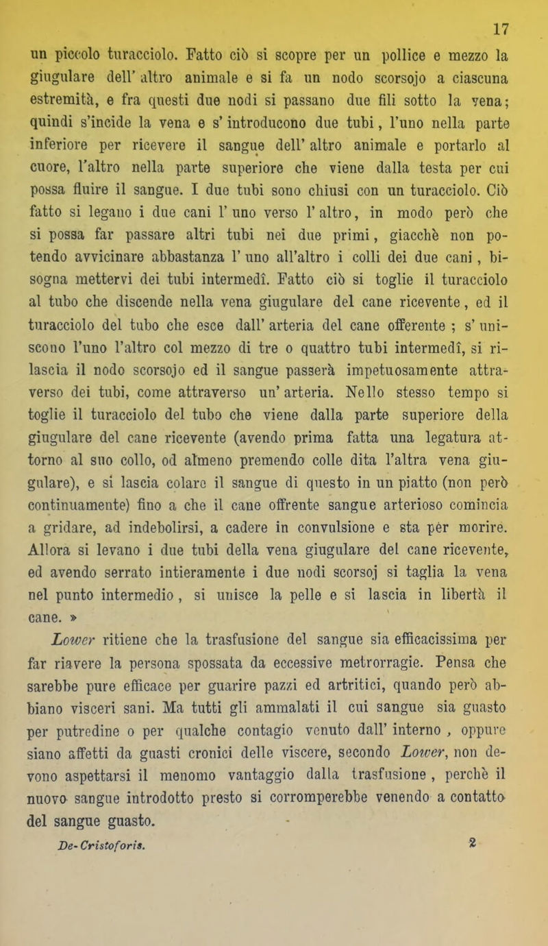 un piccolo turacciolo. Fatto ciò si scopre per un pollice e mezzo la giugulare dell’ altro animale e si fa un nodo scorsojo a ciascuna estremità, e fra questi due nodi si passano due fili sotto la vena; quindi s’incide la vena e s’introducono due tubi, l’uno nella parte inferiore per ricevere il sangue dell’ altro animale e portarlo al cuore, l’altro nella parte superiore che viene dalla testa per cui possa fluire il sangue. I due tubi sono chiusi con un turacciolo. Ciò fatto si legano i due cani 1’ uno verso 1’ altro, in modo però che si possa far passare altri tubi nei due primi, giacche non po- tendo avvicinare abbastanza 1’ uno all’altro i colli dei due cani, bi- sogna mettervi dei tubi intermedi. Fatto ciò si toglie il turacciolo al tubo che discende nella vena giugulare del cane ricevente, ed il turacciolo del tubo che esce dall’ arteria del cane offerente ; s’ uni- scono l’uno l’altro col mezzo di tre o quattro tubi intermedi, si ri- lascia il nodo scorsojo ed il sangue passerà impetuosamente attra- verso dei tubi, come attraverso un’arteria. Nello stesso tempo si toglie il turacciolo del tubo che viene dalla parte superiore della giugulare del cane ricevente (avendo prima fatta una legatura at- torno al suo collo, od almeno premendo colle dita l’altra vena giu- gulare), e si lascia colare il sangue di questo in un piatto (non però continuamente) fino a che il cane offrente sangue arterioso comincia a gridare, ad indebolirsi, a cadere in convulsione e sta per morire. Allora si levano i due tubi della vena giugulare del cane ricevente, ed avendo serrato intieramente i due nodi scorsoj si taglia la vena nel punto intermedio , si unisce la pelle e si lascia in libertà il cane. » Lowcr ritiene che la trasfusione del sangue sia efficacissima per far riavere la persona spossata da eccessive metrorragie. Pensa che sarebbe pure efficace per guarire pazzi ed artritici, quando però ab- biano visceri sani. Ma tutti gli ammalati il cui sangue sia guasto per putredine o per qualche contagio venuto dall’ interno , oppure siano affetti da guasti cronici delle viscere, secondo Lotver, non de- vono aspettarsi il menomo vantaggio dalla trasfusione , perchè il nuovo sangue introdotto presto si corromperebbe venendo a contatto del sangue guasto. De- Cristo foris. 2