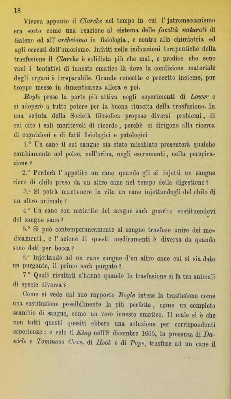 Viveva appunto il Clarcke nel tempo in cui l’jatromeccanismo era sorto come una reazione al sistema delle facoltà naturali di Galeno ed all’ archeismo in fisiologia, e contro alla chimiatria ed agli eccessi deH’umorismo. Infatti nelle indicazioni terapeutiche della trasfusione il Clarche è solidista più che mai, e predice che sono vani i tentativi di innesto ematico là dove la condizione materiale degli organi è irreparabile. Grande concetto e precetto insieme, pur troppo messo in dimenticanza allora e poi. Boyle prese la parte più attiva negli esperimenti di Lower e si adoperò a tutto potere per la buona riuscita della trasfusione. In una seduta della Società filosofica propose diversi problemi, di cui cito i soli meritevoli di ricordo, perchè si dirigono alla ricerca di cognizioni e di fatti fisiologici e patologici 1. ° Un cane il cui sangue sia stato mischiato presenterà qualche cambiamento nel polso, nell’orina, negli escrementi, nella perspira- zione ? 2. ° Perderà 1’ appetito un cane quando gli si injetti un sangue ricco di chilo preso da un altro cane nel tempo della digestione? 3. ° Si potrà mantenere in vita un cane iniettandogli del chilo di un altro animale ? 4. ° Un cane con malattie del sangue sarà guarito sostituendovi del sangue sano? 5. ° Si può contemporaneamente al sangue trasfuso unire dei me- dicamenti , e 1’ azione di questi medicamenti è diversa da quando sono dati per bocca ? 6. ° Injettando ad un cane sangue d’un altro cane cui si sia dato un purgante, il primo sarà purgato ? 7. ° Quali risultati s’hanno quando la trasfusione si fa tra animali di specie diversa ? Come si vede dal suo rapporto Boyle intese la trasfusione come una sostituzione possibilmente la più perfetta, come un completo scambio di sangue, come un vero innesto ematico. Il male si è che non tutti questi quesiti ebbero una soluzione per corrispondenti espeiienze ; e solo il King nell’8 dicembre 1666, in presenza di Da- niele e Tommaso Coxe, di Hook e di Pope, trasfuse ad un cane il