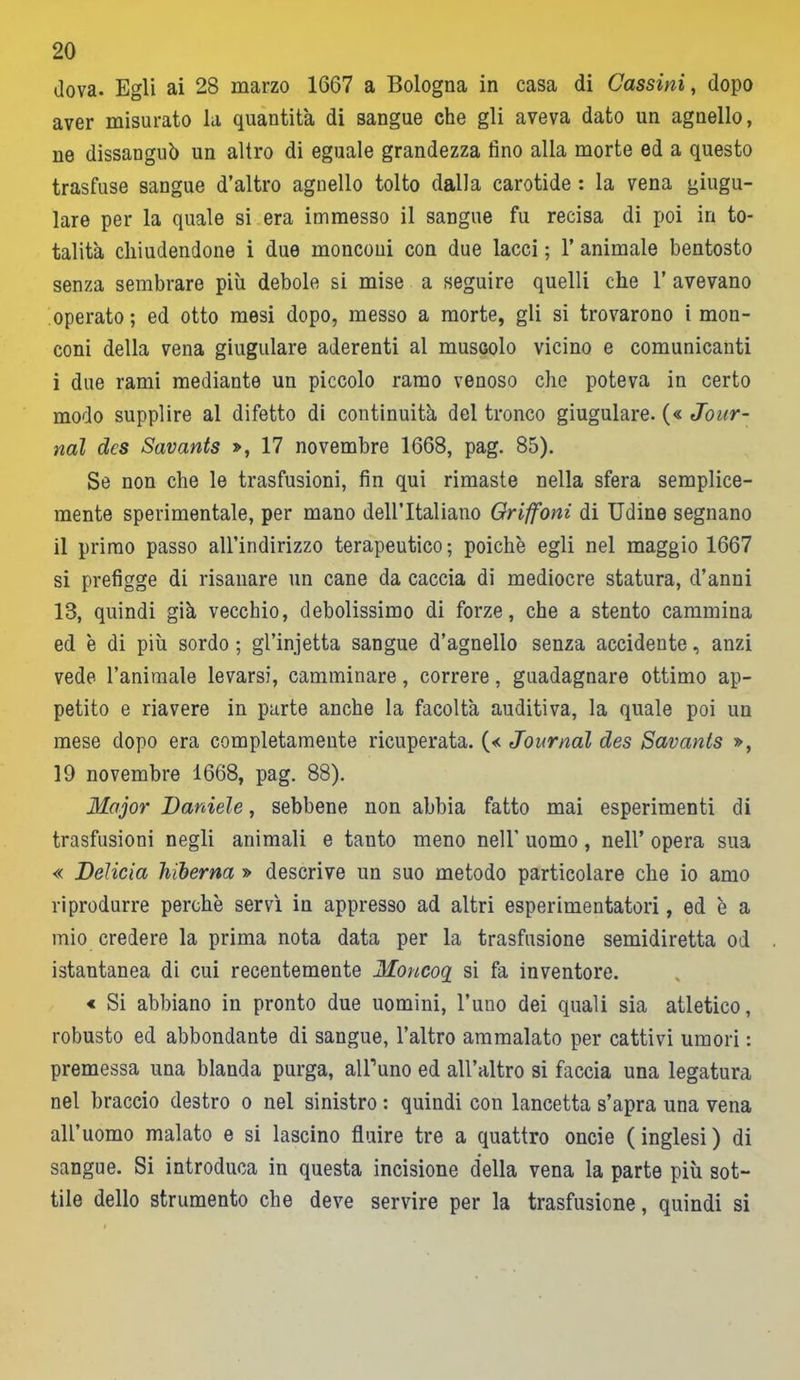 dova. Egli ai 28 marzo 1667 a Bologna in casa di Cassini, dopo aver misurato la quantità di sangue che gli aveva dato un agnello, ne dissanguò un altro di eguale grandezza fino alla morte ed a questo trasfuse sangue d’altro agnello tolto dalla carotide : la vena giugu- lare per la quale si era immesso il sangue fu recisa di poi in to- talità chiudendone i due monconi con due lacci ; 1’ animale bentosto senza sembrare più debole si mise a seguire quelli che 1’ avevano operato; ed otto mesi dopo, messo a morte, gli si trovarono i mon- coni della vena giugulare aderenti al muscolo vicino e comunicanti i due rami mediante un piccolo ramo venoso che poteva in certo modo supplire al difetto di continuità del tronco giugulare. (« Jour- nal dcs Savants », 17 novembre 1668, pag. 85). Se non che le trasfusioni, fin qui rimaste nella sfera semplice- mente sperimentale, per mano dell’Italiano Griffoni di Udine segnano il primo passo all’indirizzo terapeutico; poiché egli nel maggio 1667 si prefigge di risanare un cane da caccia di mediocre statura, d’anni 13, quindi già vecchio, debolissimo di forze, che a stento cammina ed è di più sordo ; gl’injetta sangue d’agnello senza accidente, anzi vede l’animale levarsi, camminare, correre, guadagnare ottimo ap- petito e riavere in parte anche la facoltà auditiva, la quale poi un mese dopo era completamente ricuperata. (« Journal des Savants », 19 novembre 1668, pag. 88). Major Daniele, sebbene non abbia fatto mai esperimenti di trasfusioni negli animali e tanto meno nell' uomo, nell’ opera sua « Delicia hiberna » descrive un suo metodo particolare che io amo riprodurre perchè servì in appresso ad altri esperimentatori, ed è a mio credere la prima nota data per la trasfusione semidiretta od istantanea di cui recentemente Moncoq si fa inventore. « Si abbiano in pronto due uomini, l’uno dei quali sia atletico, robusto ed abbondante di sangue, l’altro ammalato per cattivi umori : premessa una blanda purga, alFuno ed all’altro si faccia una legatura nel braccio destro o nel sinistro : quindi con lancetta s’apra una vena all’uomo malato e si lascino fluire tre a quattro oncie (inglesi) di sangue. Si introduca in questa incisione della vena la parte più sot- tile dello strumento che deve servire per la trasfusione, quindi si