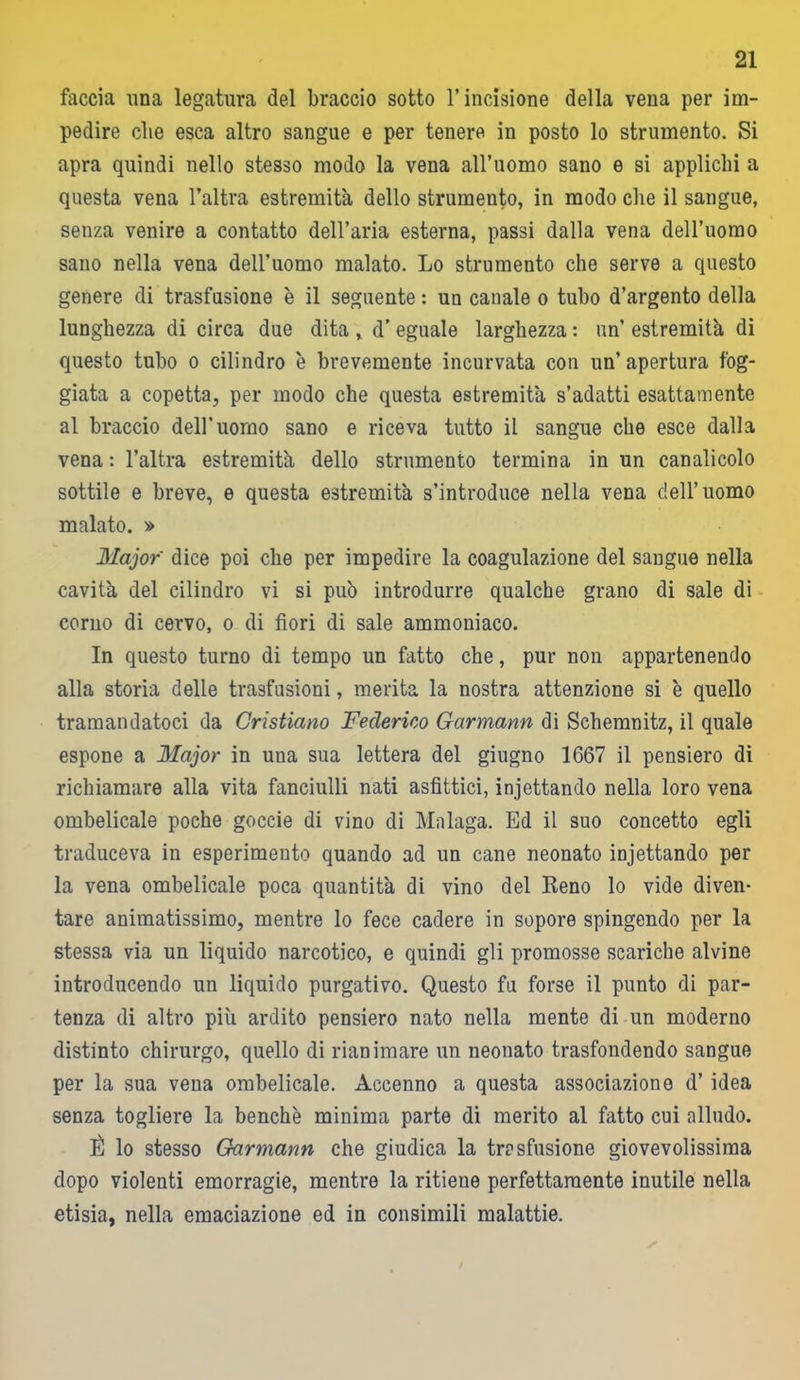 faccia una legatura del braccio sotto l’incisione della vena per im- pedire die esca altro sangue e per tenere in posto lo strumento. Si apra quindi nello stesso modo la vena all’uomo sano e si applichi a questa vena l’altra estremità dello strumento, in modo che il sangue, senza venire a contatto dell’aria esterna, passi dalla vena deH’uomo sano nella vena dell’uomo malato. Lo strumento che serve a questo genere di trasfusione è il seguente : un canale o tubo d’argento della lunghezza di circa due dita , d’ eguale larghezza : un’ estremità di questo tubo o cilindro è brevemente incurvata con un’apertura fog- giata a copetta, per modo che questa estremità s’adatti esattamente al braccio dell’uomo sano e riceva tutto il sangue che esce dalla vena : l’altra estremità dello strumento termina in un canalicolo sottile e breve, e questa estremità s’introduce nella vena dell’uomo malato. » Major dice poi che per impedire la coagulazione del sangue nella cavità del cilindro vi si può introdurre qualche grano di sale di corno di cervo, o di fiori di sale ammoniaco. In questo turno di tempo un fatto che, pur non appartenendo alla storia delle trasfusioni, merita la nostra attenzione si è quello tramandatoci da Cristiano Federico Garmann di Schemnitz, il quale espone a Major in una sua lettera del giugno 1667 il pensiero di richiamare alla vita fanciulli nati asfittici, injettando nella loro vena ombelicale poche goccie di vino di Malaga. Ed il suo concetto egli traduceva in esperimento quando ad un cane neonato injettando per la vena ombelicale poca quantità di vino del Reno lo vide diven- tare animatissimo, mentre lo fece cadere in sopore spingendo per la stessa via un liquido narcotico, e quindi gli promosse scariche alvine introducendo un liquido purgativo. Questo fu forse il punto di par- tenza di altro più ardito pensiero nato nella mente di un moderno distinto chirurgo, quello di rianimare un neonato trasfondendo sangue per la sua vena ombelicale. Accenno a questa associazione d’ idea senza togliere la benché minima parte di merito al fatto cui alludo. È lo stesso Garmann che giudica la trasfusione giovevolissima dopo violenti emorragie, mentre la ritiene perfettamente inutile nella etisia, nella emaciazione ed in consimili malattie.