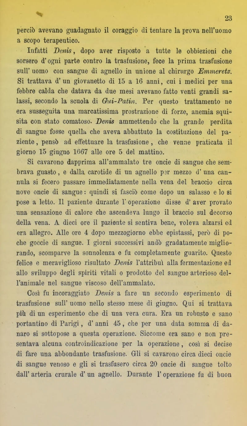 perciò avevano guadagnato il coraggio di tentare la prova nell’uomo a scopo terapeutico. Infatti Denis, dopo aver risposto a tutte le obbiezioni che sorsero d’ogni parte contro la trasfusione, fece la prima trasfusione sull’ uomo con sangue di agnello in unione al chirurgo Emmeretz. Si trattava d’un giovanetto di 15 a 16 anni, cui i medici per una febbre calda che datava da due mesi avevano fatto venti grandi sa- lassi, secondo la scuola di Gui-Patin. Per questo trattamento ne era susseguita una marcatissima prostrazione di forze, anemia squi- sita con stato comatoso. Denis ammettendo che la grande perdita di sangue fosse quella che aveva abbattuto la costituzione del pa- ziente , pensò ad effettuare la trasfusione , che venne praticata il giorno 15 giugno 1667 alle ore 5 del mattino. Si cavarono dapprima all’ammalato tre oncie di sangue che sem- brava guasto, e dalla carotide di un agnello par mezzo d’ una can- nula si fecero passare immediatamente nella vena del braccio circa nove oncie di sangue : quindi si fasciò come dopo un salasso e lo si pose a letto. 11 paziente durante Y operazione disse d’ aver provato una sensazione di calore che ascendeva lungo il braccio sul decorso della vena. A dieci ore il paziente si sentiva bene, voleva alzarsi ed era allegro. Alle ore 4 dopo mezzogiorno ebbe epistassi, però di po- che goccie di sangue. I giorni successivi andò gradatamente miglio- rando, scomparve la sonnolenza e fu completamente guarito. Questo felice e meraviglioso risultato Denis l’attribuì alla fermentazione ed allo sviluppo degli spiriti vitali o prodotto del sangue arterioso del- l’animale nel sangue viscoso dell’ammalato. Così fu incoraggiato Denis a fare un secondo esperimento di trasfusione sull’ uomo nello stesso mese di giugno. Qui si trattava più di un esperimento che di una vera cura. Era un robusto e sano portantino di Parigi, d’anni 45, che per una data somma di da- naro si sottopose a questa operazione. Siccome era sano e non pre- sentava alcuna controindicazione per la operazione, così si decise di fare una abbondante trasfusione. Gli si cavarono circa dieci oncie di sangue venoso e gli si trasfusero circa 20 oncie di sangue tolto dall’ arteria crurale d’ un agnello. Durante 1’ operazione fu di buon