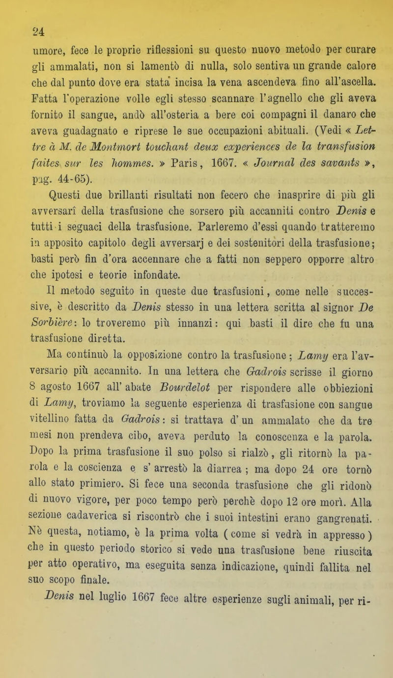 umore, fece le proprie riflessioni su questo nuovo metodo per curare gli ammalati, non si lamentò di nulla, solo sentiva un grande calore che dal punto dove era stata incisa la vena ascendeva fino all’ascella. Fatta l’operazione volle egli stesso scannare l’agnello che gli aveva fornito il sangue, andò all’osteria a bere coi compagni il danaro che aveva guadagnato e riprese le sue occupazioni abituali. (Vedi « Let- tre à M. de Montmort touchant deux experiences de la transfusion faites sur les hommes. » Paris, 1667. « Journal des savants », pag. 44-65). Questi due brillanti risultati non fecero che inasprire di più gli avversari della trasfusione che sorsero più accanniti contro Denis e tutti i seguaci della trasfusione. Parleremo d’essi quando tratteremo in apposito capitolo degli avversarj e dei sostenitori della trasfusione; basti però fin d’ora accennare che a fatti non seppero opporre altro che ipotesi e teorie infondate. Il metodo seguito in queste due trasfusioni, come nelle succes- sive, è descritto da Denis stesso in una lettera scritta al signor De Sorbière: lo troveremo più innanzi: qui basti il dire che fu una trasfusione diretta. Ma continuò la opposizione contro la trasfusione ; Lamy era l’av- versario più accannito. In una lettera che Gadrois scrisse il giorno 8 agosto 1667 all’ abate Dourdeìot per rispondere alle obbiezioni di Lamy, troviamo la seguente esperienza di trasfusione con sangue vitellino fatta da Gadrois : si trattava d’ un ammalato che da tre mesi non prendeva cibo, aveva perduto la conoscenza e la parola. Dopo la prima trasfusione il suo polso si rialzò, gli ritornò la pa- rola e la coscienza e s’ arrestò la diarrea ; ma dopo 24 ore tornò allo stato primiero. Si fece una seconda trasfusione che gli ridonò di nuovo vigore, per poco tempo però perchè dopo 12 ore morì. Alla sezione cadaverica si riscontrò che i suoi intestini erano gangrenati. Nè questa, notiamo, è la prima volta ( come si vedrà in appresso ) che in questo periodo storico si vede una trasfusione bene riuscita per atto operativo, ma eseguita senza indicazione, quindi fallita nel suo scopo finale. Denis nel luglio 1667 fece altre esperienze sugli animali, per ri-