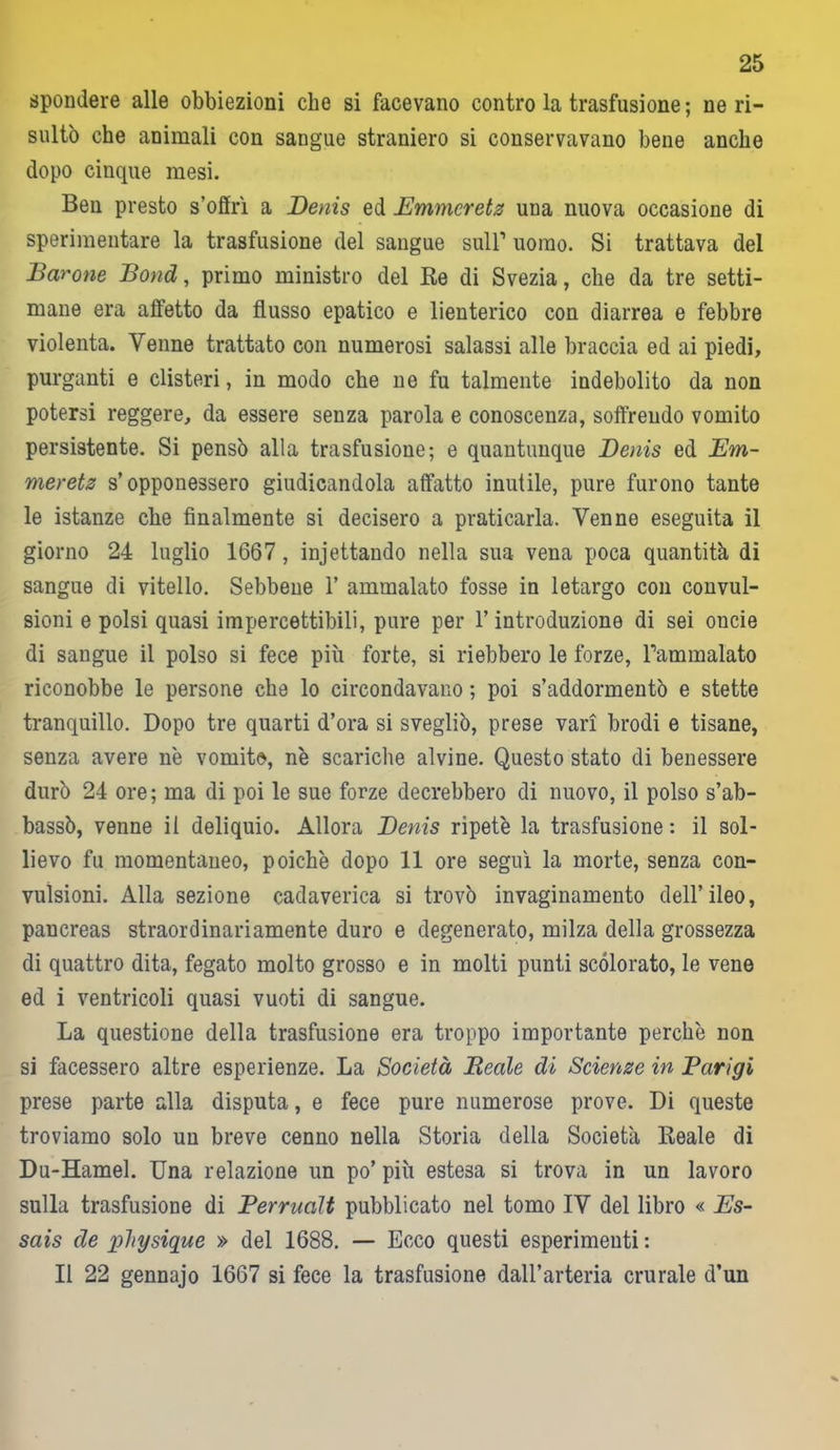 spondere alle obbiezioni che si facevano contro la trasfusione; ne ri- sultò che animali con sangue straniero si conservavano bene anche dopo cinque mesi. Ben presto s’offrì a Denis ed Emmcretz una nuova occasione di sperimentare la trasfusione del sangue sull1 uomo. Si trattava del Barone Bond, primo ministro del Be di Svezia, che da tre setti- mane era affetto da flusso epatico e lienterico con diarrea e febbre violenta. Venne trattato con numerosi salassi alle braccia ed ai piedi, purganti e clisteri, in modo che ne fu talmente indebolito da non potersi reggere, da essere senza parola e conoscenza, soffrendo vomito persistente. Si pensò alla trasfusione; e quantunque Denis ed Em- meretz s’opponessero giudicandola affatto inutile, pure furono tante le istanze che finalmente si decisero a praticarla. Venne eseguita il giorno 24 luglio 1667 , injettando nella sua vena poca quantità di sangue di vitello. Sebbene 1’ ammalato fosse in letargo con convul- sioni e polsi quasi impercettibili, pure per l’introduzione di sei onde di sangue il polso si fece più forte, si riebbero le forze, Pam malato riconobbe le persone che lo circondavano ; poi s’addormentò e stette tranquillo. Dopo tre quarti d’ora si svegliò, prese vari brodi e tisane, senza avere n'e vomito, nè scariche alvine. Questo stato di benessere durò 24 ore ; ma di poi le sue forze decrebbero di nuovo, il polso s’ab- bassò, venne il deliquio. Allora Denis ripetè la trasfusione : il sol- lievo fu momentaneo, poiché dopo 11 ore seguì la morte, senza con- vulsioni. Alla sezione cadaverica si trovò invaginamento dell’ileo, pancreas straordinariamente duro e degenerato, milza della grossezza di quattro dita, fegato molto grosso e in molti punti scolorato, le vene ed i ventricoli quasi vuoti di sangue. La questione della trasfusione era troppo importante perchè non si facessero altre esperienze. La Società Beale di Scienze in Parigi prese parte alla disputa, e fece pure numerose prove. Di queste troviamo solo un breve cenno nella Storia della Società Beale di Du-Hamel. Una relazione un po’ più estesa si trova in un lavoro sulla trasfusione di Perrualt pubblicato nel tomo IV del libro « Es- sais de physique » del 1688. — Ecco questi esperimenti : Il 22 gennajo 1667 si fece la trasfusione dall’arteria crurale d’un