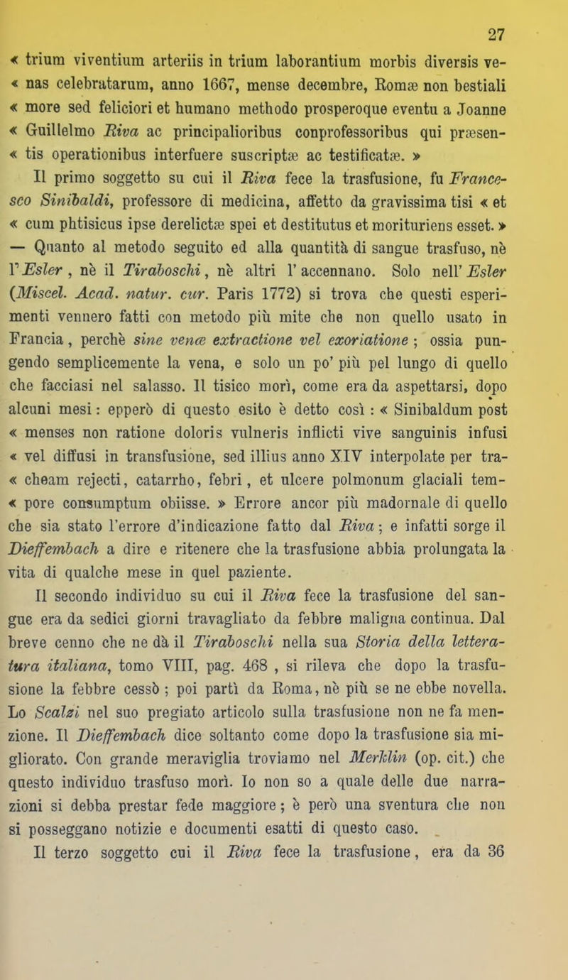 « triura viventium arteriis in triam laborantium morbis diversis ve- « nas celebratarum, anno 1667, mense decembre, Romae non bestiali « more sed feliciori et kumano methodo prosperoque eventi! a Joanne « Guillelmo Riva ac principalioribus conprofessoribus qui priesen- « tis operationibus interfuere suscriptae ac testificale. » Il primo soggetto su cui il Riva fece la trasfusione, fu France- sco Sinibaldi, professore di medicina, affetto da gravissima tisi « et « cimi phtisicus ipse derelictse spei et destitutus et morituriens esset. > — Quanto al metodo seguito ed alla quantità, di sangue trasfuso, nè T Esler , nè il Tiraboschi, nè altri 1’ accennano. Solo nell’ Esler (Miscel. Acad. natur. tur. Paris 1772) si trova che questi esperi- menti vennero fatti con metodo più mite che non quello usato in Francia, perchè sine vence extraelione vel exoriatione ; ossia pun- gendo semplicemente la vena, e solo un po’ più pel lungo di quello che facciasi nel salasso. 11 tisico mori, come era da aspettarsi, dopo • alcuni mesi : epperò di questo esito è detto così : « Sinibaldum post « menses non ratione doloris vulneris inflicti vive sanguinis infusi « vel diffusi in transfusione, sed illius anno XIV interpolate per tra- « cheam rejecti, catarrho, febri, et ulcere polmonum glaciali tem- « pore corraumptum obiisse. » Errore ancor più madornale di quello che sia stato l’errore d’indicazione fatto dal Riva ; e infatti sorge il Eieffembach a dire e ritenere che la trasfusione abbia prolungata la vita di qualche mese in quel paziente. Il secondo individuo su cui il Riva fece la trasfusione del san- gue era da sedici giorni travagliato da febbre maligna continua. Dal breve cenno che ne dà il Tiraboschi nella sua Storia della lettera- tura italiana, tomo Vili, pag. 468 , si rileva che dopo la trasfu- sione la febbre cessò ; poi partì da Roma, nè più se ne ebbe novella. Lo Scalzi nel suo pregiato articolo sulla trasfusione non ne fa men- zione. Il Eieffembach dice soltanto come dopo la trasfusione sia mi- gliorato. Con grande meraviglia troviamo nel MerJdin (op. cit.) che questo individuo trasfuso morì. Io non so a quale delle due narra- zioni si debba prestar fede maggiore ; è però una sventura che non si posseggano notizie e documenti esatti di questo caso. Il terzo soggetto cui il Riva fece la trasfusione, era da 36