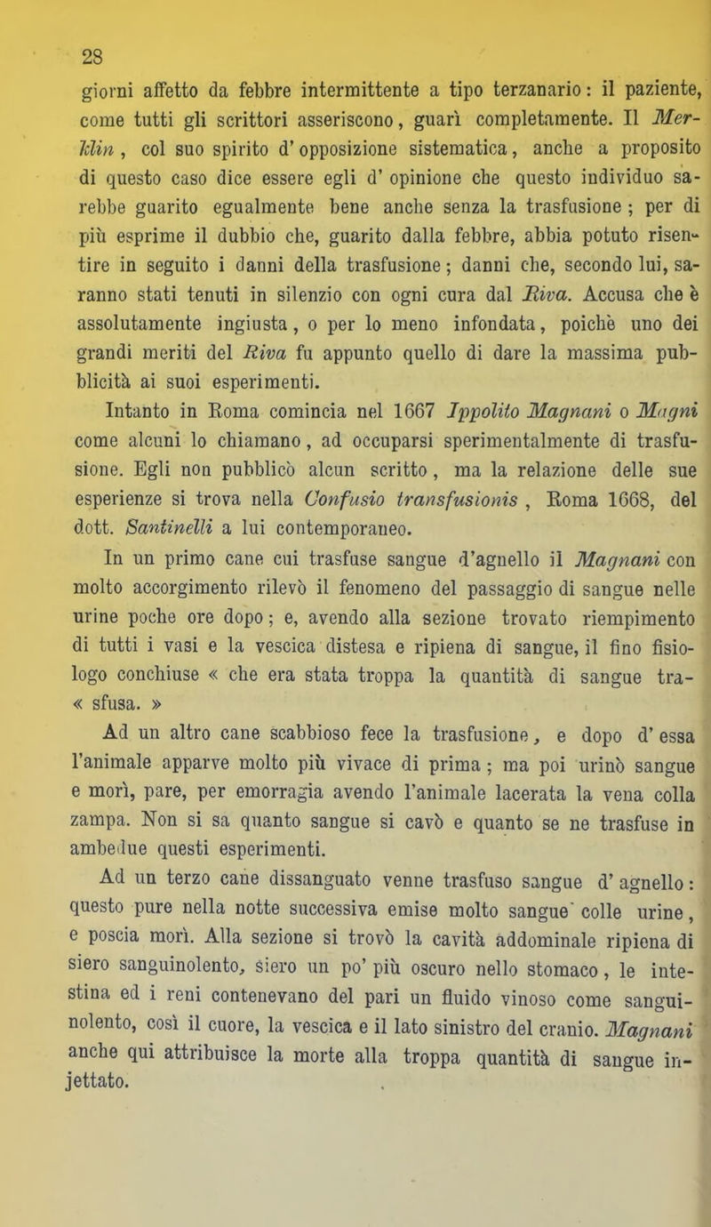 giorni affetto da febbre intermittente a tipo terzanario : il paziente, come tutti gli scrittori asseriscono, guarì completamente. Il Mer- Iclin , col suo spirito d’ opposizione sistematica, anche a proposito di questo caso dice essere egli d’ opinione che questo individuo sa- rebbe guarito egualmente bene anche senza la trasfusione ; per di più esprime il dubbio che, guarito dalla febbre, abbia potuto risen- tire in seguito i danni della trasfusione ; danni che, secondo lui, sa- ranno stati tenuti in silenzio con ogni cura dal Riva. Accusa che è assolutamente ingiusta, o per lo meno infondata, poiché uno dei grandi meriti del Riva fu appunto quello di dare la massima pub- blicità ai suoi esperimenti. Intanto in Roma comincia nel 1667 Ippolito Magnani o Magni come alcuni lo chiamano , ad occuparsi sperimentalmente di trasfu- sione. Egli non pubblicò alcun scritto, ma la relazione delle sue esperienze si trova nella Confusio transfusionis , Roma 1668, del dott. Santinelli a lui contemporaneo. In un primo cane cui trasfuse sangue d’agnello il Magnani con molto accorgimento rilevò il fenomeno del passaggio di sangue nelle urine poche ore dopo ; e, avendo alla sezione trovato riempimento di tutti i vasi e la vescica distesa e ripiena di sangue, il fino fisio- logo conchiuse « che era stata troppa la quantità di sangue tra- « sfusa. » Ad un altro cane scabbioso fece la trasfusione, e dopo d’ essa l’animale apparve molto più vivace di prima ; ma poi urinò sangue e morì, pare, per emorragia avendo l’animale lacerata la vena colla zampa. Non si sa quanto sangue si cavò e quanto se ne trasfuse in ambedue questi esperimenti. Ad un terzo cane dissanguato venne trasfuso sangue d’ agnello : questo pure nella notte successiva emise molto sangue' colle urine, e poscia morì. Alla sezione si trovò la cavità addominale ripiena di siero sanguinolento. Siero un po’ più oscuro nello stomaco, le inte- stina ed i reni contenevano del pari un fluido vinoso come sangui- nolento, così il cuore, la vescica e il lato sinistro del cranio. Magnani anche qui attribuisce la morte alla troppa quantità di sangue in- iettato.