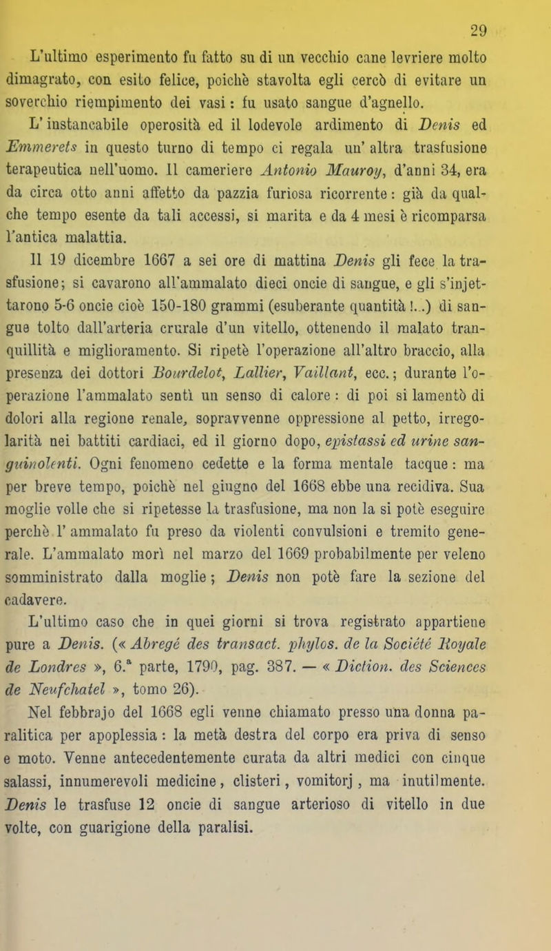 L’ultimo esperimento fu fatto su di un vecchio cane levriere molto dimagrato, con esito felice, poiché stavolta egli cercò di evitare un soverchio riempimento dei vasi : fu usato sangue d’agnello. L’instancabile operosità ed il lodevole ardimento di Denis ed Emmerets in questo turno di tempo ci regala un’ altra trasfusione terapeutica nell’uomo. 11 cameriere Antonio Mauroy, d’anni 34, era da circa otto anni affetto da pazzia furiosa ricorrente : già da qual- che tempo esente da tali accessi, si marita e da 4 mesi è ricomparsa l’antica malattia. 11 19 dicembre 1667 a sei ore di mattina Denis gli fece la tra- sfusione; si cavarono aH’ammalato dieci oncie di sangue, e gli stilet- tarono 5-6 oncie cioè 150-180 grammi (esuberante quantità !.,.) di san- gue tolto dall’arteria crurale d’un vitello, ottenendo il malato tran- quillità e miglioramento. Si ripetè l’operazione all’altro braccio, alla presenza dei dottori Dourclelot, Lallier, Vaillant, ecc. ; durante l’o- perazione l’ammalato sentì un senso di calore : di poi si lamentò di dolori alla regione renale, sopravvenne oppressione al petto, irrego- larità nei battiti cardiaci, ed il giorno dopo, epistassi ed urine san- guinolenti. Ogni fenomeno cedette e la forma mentale tacque : ma per breve tempo, poiché nel giugno del 1668 ebbe una recidiva. Sua moglie volle che si ripetesse la trasfusione, ma non la si potè eseguire perchè 1’ ammalato fu preso da violenti convulsioni e tremito gene- rale. L’ammalato morì nel marzo del 1669 probabilmente per veleno somministrato dalla moglie ; Denis non potè fare la sezione del cadavere. L’ultimo caso che in quei giorni si trova registrato appartiene pure a Denis. (« Abregé des transact. phylos. de la Société Dogale de Londres », 6.a parte, 1790, pag. 387. — « Diction. des Sciences de Neufchatel », tomo 26). Nel febbrajo del 1668 egli venne chiamato presso una donua pa- ralitica per apoplessia : la metà destra del corpo era priva di senso e moto. Venne antecedentemente curata da altri medici con cinque salassi, innumerevoli medicine, clisteri, vomitorj, ma inutilmente. Denis le trasfuse 12 oncie di sangue arterioso di vitello in due volte, con guarigione della paralisi.