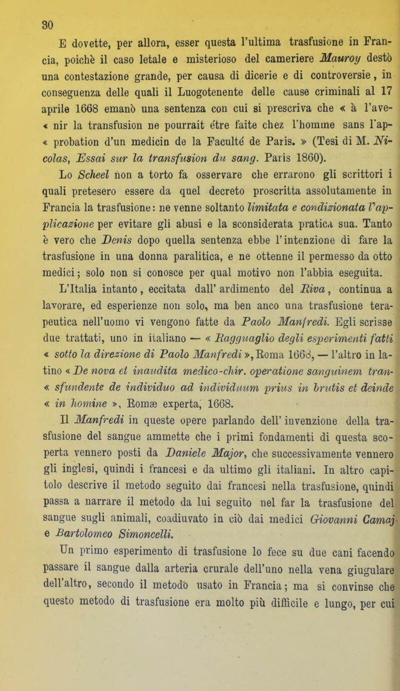 E dovette, per allora, esser questa l’ultima trasfusione in Fran- cia, poiché il caso letale e misterioso del cameriere Mauroy destò una contestazione grande, per causa di dicerie e di controversie, in conseguenza delle quali il Luogotenente delle cause criminali al 17 aprile 1668 emanò una sentenza con cui si prescriva che « à l’ave- « nir la transfusion ne pourrait e'tre faite chez l’homme sans l’ap- « probation d’un medicin de la Faculte' de Paris. » (Tesi di M. Ni- colas, Essai sur la transfusion du sang. Paris 1860). Lo Scheel non a torto fa osservare che errarono gli scrittori i quali pretesero essere da quel decreto proscritta assolutamente in Francia la trasfusione: ne venne soltanto limitata e condizionata Vap- plicazione per evitare gli abusi e la sconsiderata pratica sua. Tanto è vero che Denis dopo quella sentenza ebbe l’intenzione di fare la trasfusione in una donna paralitica, e ne ottenne il permesso da otto medici ; solo non si conosce per qual motivo non l’abbia eseguita. L’Italia intanto, eccitata dall’ ardimento del Riva, continua a lavorare, ed esperienze non solo, ma ben anco una trasfusione tera- peutica nell’uomo vi vengono fatte da Paolo Manfredi. Egli scrisse due trattati, uno in iialiano — « Ragguaglio degli esperimenti fatti « sotto la direzione di Paolo Manfredi »,Roma 1668, — l’altro in la- tino « De nova et inaudita medico -cliir. operatione sanguinem tran- « sfundente de individuo ad individuum prius in brutis et deinde « in homine », Rornae experta, 1668. Il Manfredi in queste opere parlando dell’ invenzione della tra- sfusione del sangue ammette che i primi fondamenti di questa sco- perta vennero posti da Daniele Major, che successivamente vennero gli inglesi, quindi i francesi e da ultimo gli italiani. In altro capi- tolo descrive il metodo seguito dai francesi nella trasfusione, quindi passa a narrare il metodo da lui seguito nel far la trasfusione del sangue sugli animali, coadiuvato in ciò dai medici Giovanni Camaj e Bartolomeo Simoncelli. Un primo esperimento di trasfusione lo fece su due cani facendo passare il sangue dalla arteria crurale dell’uno nella vena giugulare dell altro, secondo il metodo usato in Francia ; ma si convinse che questo metodo di trasfusione era molto più difficile e lungo, per cui