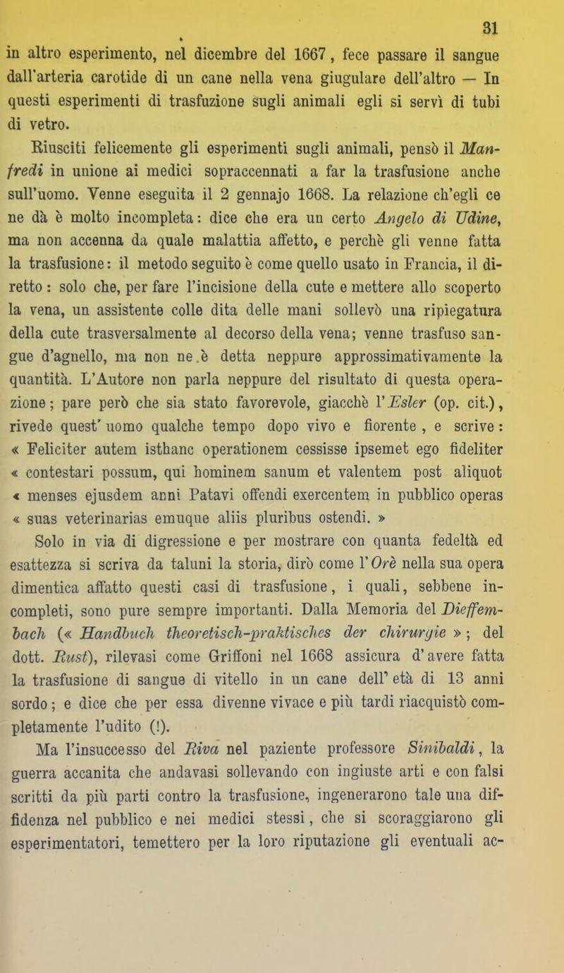 * iu altro esperimento, nel dicembre del 1667 , fece passare il sangue dall’arteria carotide di un cane nella vena giugulare dell’altro — In questi esperimenti di trasfuzione sugli animali egli si servì di tubi di vetro. Riusciti felicemente gli esperimenti sugli animali, pensò il 1Man- fredi in unione ai medici sopraccennati a far la trasfusione anche sull’uomo. Venne eseguita il 2 gennajo 1668. La relazione ch’egli ce ne dà è molto incompleta: dice che era un certo Angelo di Udine, ma non accenna da quale malattia affetto, e perchè gli venne fatta la trasfusione : il metodo seguito è come quello usato in Francia, il di- retto : solo che, per fare l’incisione della cute e mettere allo scoperto la vena, un assistente colle dita delle mani sollevò una ripiegatura della cute trasversalmente al decorso della vena; venne trasfuso san- gue d’agnello, ma non ne.è detta neppure approssimativamente la quantità, L’Autore non parla neppure del risultato di questa opera- zione ; pare però che sia stato favorevole, giacche V Esler (op. cit.), rivede quest’ uomo qualche tempo dopo vivo e fiorente , e scrive : « Feliciter autem isthanc operationem cessisse ipsemet ego fideliter « contestavi possum, qui hominem sanum et valentem post aliquot < menses ejusdem anni Patavi offendi exercentem in pubblico operas « suas veterinarias emuque aliis pluribus ostendi. » Solo in via di digressione e per mostrare con quanta fedeltà ed esattezza si scriva da taluni la storia, dirò come l’Ore nella sua opera dimentica affatto questi casi di trasfusione, i quali, sebbene in- completi, sono pure sempre importanti. Dalla Memoria del Dieffem- bach (« Handbucli theoretisch-praktischcs der chirurgie » ; del dott. Must), rilevasi come Griffoni nel 1668 assicura d’avere fatta la trasfusione di sangue di vitello in un cane dell1 età di 13 anni sordo ; e dice che per essa divenne vivace e più tardi riacquistò com- pletamente l’udito (!). Ma l’insuccesso del Riva nel paziente professore Sinibaldi, la guerra accanita che andavasi sollevando con ingiuste arti e con falsi scritti da più parti contro la trasfusione, ingenerarono tale una dif- fidenza nel pubblico e nei medici stessi, che si scoraggiarono gli esperimentatori, temettero per la loro riputazione gli eventuali ac-