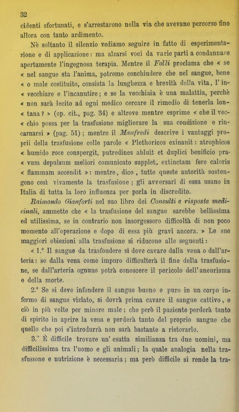 ridenti sfortunati, e s’arrestarono nella via che avevano percorso fino allora con tanto ardimento. Nè soltanto il silenzio vediamo seguire in fatto di esperimenta- zione e di applicazione : ma alzarsi voci da varie parti a condannare apertamente l’ingegnosa terapia. Mentre il Folli proclama che « se « nel sangue sta l’anima, potremo conchiudere che nel sangue, bene « o male costituito, consista la lunghezza e brevità della vita, l’in- « vecchiare e l’incanutire ; e se la vecchiaia è una malattia, perchè « non sarà lecito ad ogni medico cercare il rimedio di tenerla lon- « tana ? » (op. cit., pag. 34) e altrove mentre esprime « che il vec- « chio possa per la trasfusione migliorare la sua condizione e rin- carnarsi » (pag. 51) ; mentre il Manfredi descrive i vantaggi pro- prii della trasfusione colle parole « Plethoricos exinanit : atrophicos « humido rore conspergit, putredines abluit et duplici benificio pra- « vum depulsum meliori comunicato supplet, extinctam fere caloris « flammam accendit » : mentre, dico , tutte queste autorità sosten- gono così vivamente la trasfusione ; gli avversari di essa usano in Italia di tutta la loro influenza per porla in discredito. Raimondo Gianforti nel suo libro dei Consulti e risposte medi- cinali, ammette che « la trasfusione del sangue sarebbe bellissima ed utilissima, se in contrario non insorgessero difficoltà di non poco momento all’operazione e dopo di essa più gravi ancora. » Le sue maggiori obiezioni alla trasfusione si riducono alle seguenti : « l.° Il sangue da trasfondere si deve cavare dalla vena o dall’ar- teria: se dalla vena come impuro difficulterà il fine della trasfusio- ne, se dall’arteria ognuno potrà conoscere il pericolo dell’aneurisma e della morte. 2. ° Se si deve infondere il sangue buono e puro in un corpo in- fermo di sangue viziato, si dovrà prima cavare il saugue cattivo, e ciò in più volte per minore male ; che però il paziente perderà tanto di spirito in aprire la vena e perderà tanto del proprio sangue che quello che poi s’introdurrà non sarà bastante a ristorarlo. 3. ° È difficile trovare un’ esatta similianza tra due uomini, ma difficilissima tra l’uomo e gli animali ; la quale analogia nella tra- sfusione e nutrizione è necessaria ; ma però difficile si rende la tra-