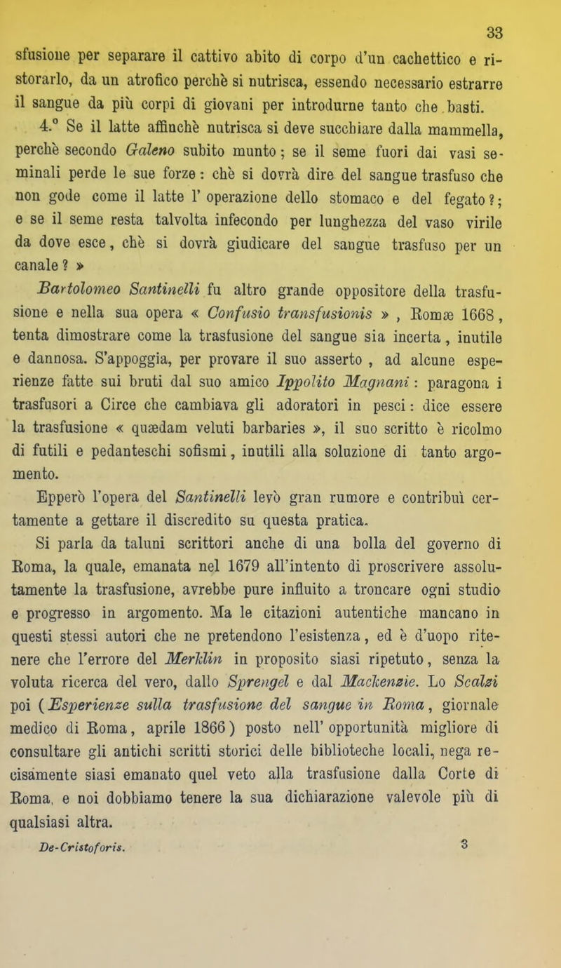 sfusioue per separare il cattivo abito di corpo d’un cachettico e ri- storarlo, da un atrofico perchè si nutrisca, essendo necessario estrarre il sangue da più corpi di giovani per introdurne tanto che basti. 4.° Se il latte affinchè nutrisca si deve succhiare dalla mammella, perchè secondo Galeno subito munto; se il seme fuori dai vasi se- minali perde le sue forze : chè si dovrà dire del sangue trasfuso che non gode come il latte 1’ operazione dello stomaco e del fegato ? ; e se il seme resta talvolta infecondo per lunghezza del vaso virile da dove esce, chè si dovrà giudicare del sangue trasfuso per un canale ? » Bartolomeo Santinelli fu altro grande oppositore della trasfu- sione e nella sua opera « Confusio transfusionis » , Romse 1668, tenta dimostrare come la trasfusione del sangue sia incerta, inutile e dannosa. S’appoggia, per provare il suo asserto , ad alcune espe- rienze fatte sui bruti dal suo amico Ippolito Magnani : paragona i trasfusori a Circe che cambiava gli adoratori in pesci : dice essere la trasfusione « quaedam veluti barbaries », il suo scritto è ricolmo di futili e pedanteschi sofismi, inutili alla soluzione di tanto argo- mento. Epperò l’opera del Santinelli levò gran rumore e contribuì cer- tamente a gettare il discredito su questa pratica. Si parla da taluni scrittori anche di una bolla del governo di Roma, la quale, emanata nel 1679 all’intento di proscrivere assolu- tamente la trasfusione, avrebbe pure influito a troncare ogni studio e progresso in argomento. Ma le citazioni autentiche mancano in questi stessi autori che ne pretendono 1’esistenza, ed è d’uopo rite- nere che l'errore del Merlclin in proposito siasi ripetuto, senza la voluta ricerca del vero, dallo Sprengél e dal Maclcenzie. Lo Scalzi poi ( Esperienze sulla trasfusione del sangue in JRoma, giornale medico di Roma, aprile 1866 ) posto nell’ opportunità migliore di consultare gli antichi scritti storici delle biblioteche locali, nega re- cisamente siasi emanato quel veto alla trasfusione dalla Corte di Roma, e noi dobbiamo tenere la sua dichiarazione valevole più di qualsiasi altra. De-Cristoforis. 3