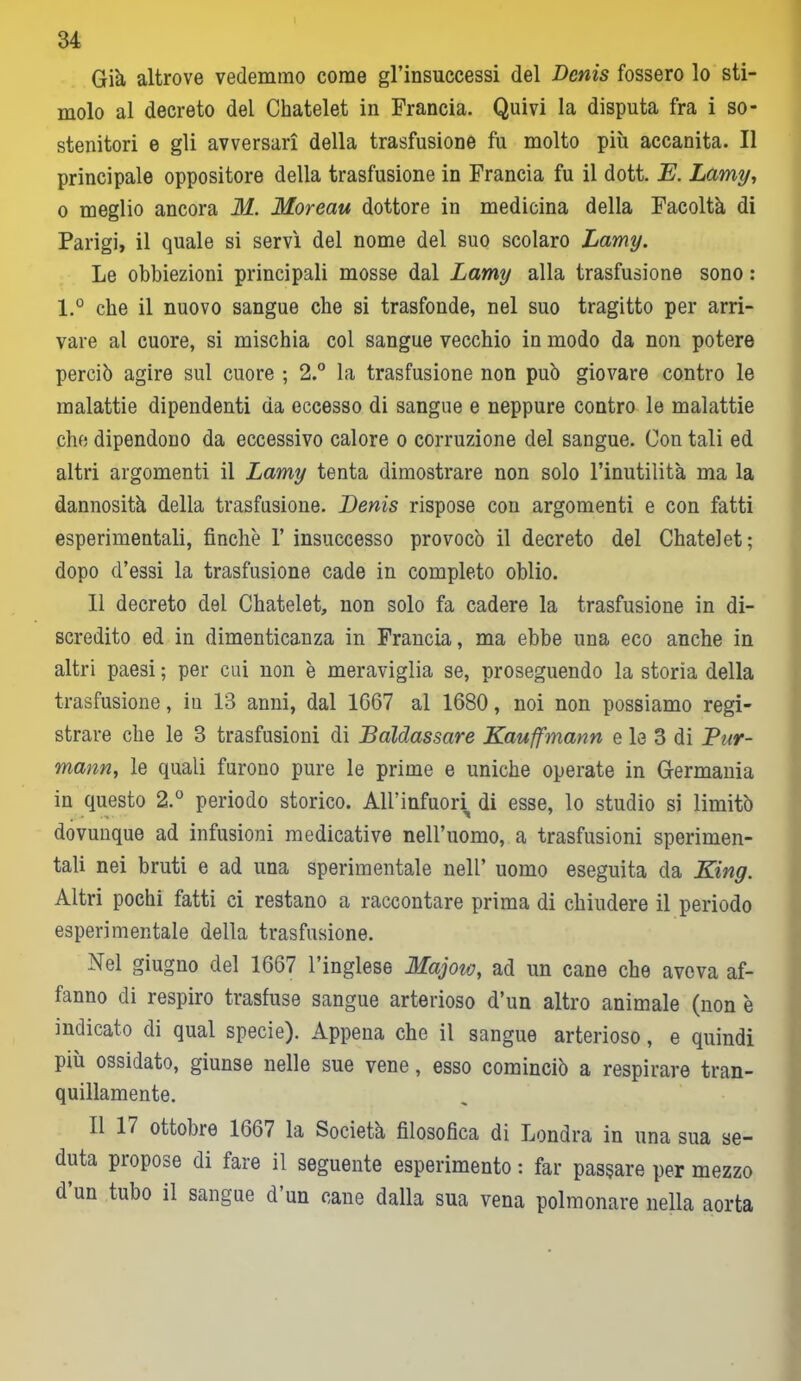 Già altrove vedemmo come gl’insuccessi del Denis fossero lo sti- molo al decreto del Chatelet in Francia. Quivi la disputa fra i so- stenitori e gli avversari della trasfusione fu molto più accanita. Il principale oppositore della trasfusione in Francia fu il dott. E. Lamy, o meglio ancora M. Moreau dottore in medicina della Facoltà di Parigi, il quale si servì del nome del suo scolaro Lamy. Le obbiezioni principali mosse dal Lamy alla trasfusione sono : l.° che il nuovo sangue che si trasfonde, nel suo tragitto per arri- vare al cuore, si mischia col sangue vecchio in modo da non potere perciò agire sul cuore ; 2.° la trasfusione non può giovare contro le malattie dipendenti da eccesso di sangue e neppure contro le malattie che dipendono da eccessivo calore o corruzione del sangue. Con tali ed altri argomenti il Lamy tenta dimostrare non solo l’inutilità ma la dannosità della trasfusione. Denis rispose con argomenti e con fatti esperimentali, finche l’insuccesso provocò il decreto del Chatelet; dopo d’essi la trasfusione cade in completo oblio. Il decreto del Chatelet, non solo fa cadere la trasfusione in di- scredito ed in dimenticanza in Francia, ma ebbe una eco anche in altri paesi ; per cui non è meraviglia se, proseguendo la storia della trasfusione, iu 13 anni, dal 1G67 al 1680, noi non possiamo regi- strare che le 3 trasfusioni di Baldassare Kauffmann e le 3 di Pur- mann, le quali furono pure le prime e uniche operate in Germania in questo 2.° periodo storico. All’infuori di esse, lo studio si limitò dovunque ad infusioni medicative nell’uomo, a trasfusioni sperimen- tali nei bruti e ad una sperimentale nell’ uomo eseguita da King. Altri pochi fatti ci restano a raccontare prima di chiudere il periodo esperi mentale della trasfusione. Nel giugno del 1667 l’inglese Majotv, ad un cane che aveva af- fanno di respiro trasfuse sangue arterioso d’un altro animale (non è indicato di qual specie). Appena che il sangue arterioso, e quindi più ossidato, giunse nelle sue vene, esso cominciò a respirare tran- quillamente. Il 17 ottobre 1667 la Società filosofica di Londra in una sua se- duta propose di fare il seguente esperimento : far passare per mezzo d’un tubo il sangue d’un cane dalla sua vena polmonare nella aorta