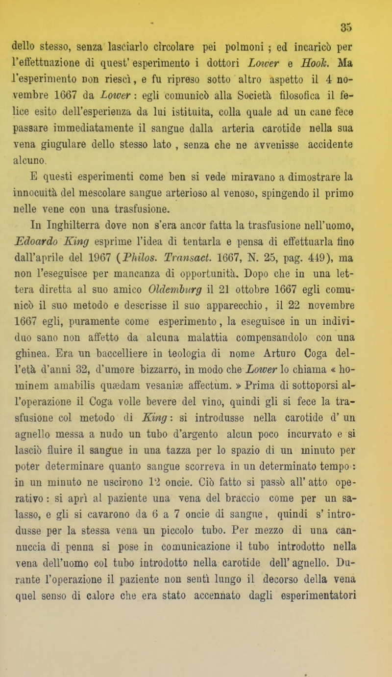 dello stesso, senza lasciarlo circolare pei polmoni ; ed incaricò per l’effettuazione di quest’ esperimento i dottori Loiver e Hook. Ma l’esperimento non riesci, e fu ripreso sotto altro aspetto il 4 no- vembre 1667 da Loiver : egli comunicò alla Società filosofica il fe- lice esito dell’esperienza da lui istituita, colla quale ad un cane fece passare immediatamente il sangue dalla arteria carotide nella sua vena giugulare dello stesso lato , senza che ne avvenisse accidente alcuno. E questi esperimenti come ben si vede miravano a dimostrare la innocuità del mescolare sangue arterioso al venoso, spingendo il primo nelle vene con una trasfusione. In Inghilterra dove non s’era ancor fatta la trasfusione nell’uomo, Edoardo King esprime l’idea di tentarla e pensa di effettuarla fino dall’aprile del 1967 (Philos. Transact. 1667, N. 25, pag. 449), ma non l’eseguisce per mancanza di opportunità. Dopo che in una let- tera diretta al suo amico Oldemburg il 21 ottobre 1667 egli comu- nicò il suo metodo e descrisse il suo apparecchio, il 22 novembre 1667 egli, puramente come esperimento, la eseguisce in un indivi- duo sano non affetto da alcuna malattia compensandolo con una ghinea. Era un baccelliere in teologia di nome Arturo Coga del- l’età d’anni 32, d’umore bizzarro, in modo che Lower lo chiama « ho- minem amabilis qusedam vesanise affectum. » Prima di sottoporsi al- l’operazione il Coga volle bevere del vino, quindi gli si fece la tra- sfusione col metodo di King : si introdusse nella carotide d’ un agnello messa a nudo un tubo d’argento alcun poco incurvato e si lasciò fluire il sangue in una tazza per lo spazio di un minuto per poter determinare quanto sangue scorreva in un determinato tempo : in un minuto ne uscirono 12 oncie. Ciò fatto si passò all’ atto ope- rativo : si aprì al paziente una vena del braccio come per un sa- lasso, e gli si cavarono da 6 a 7 oncie di sangue, quindi s’intro- dusse per la stessa vena un piccolo tubo. Per mezzo di una can- nuccia di penna si pose in comunicazione il tubo introdotto nella vena dell’uomo col tubo introdotto nella carotide dell’ agnello. Du- rante l’operazione il paziente non sentì lungo il decorso della vena quel senso di calore che era stato accennato dagli esperimentatori