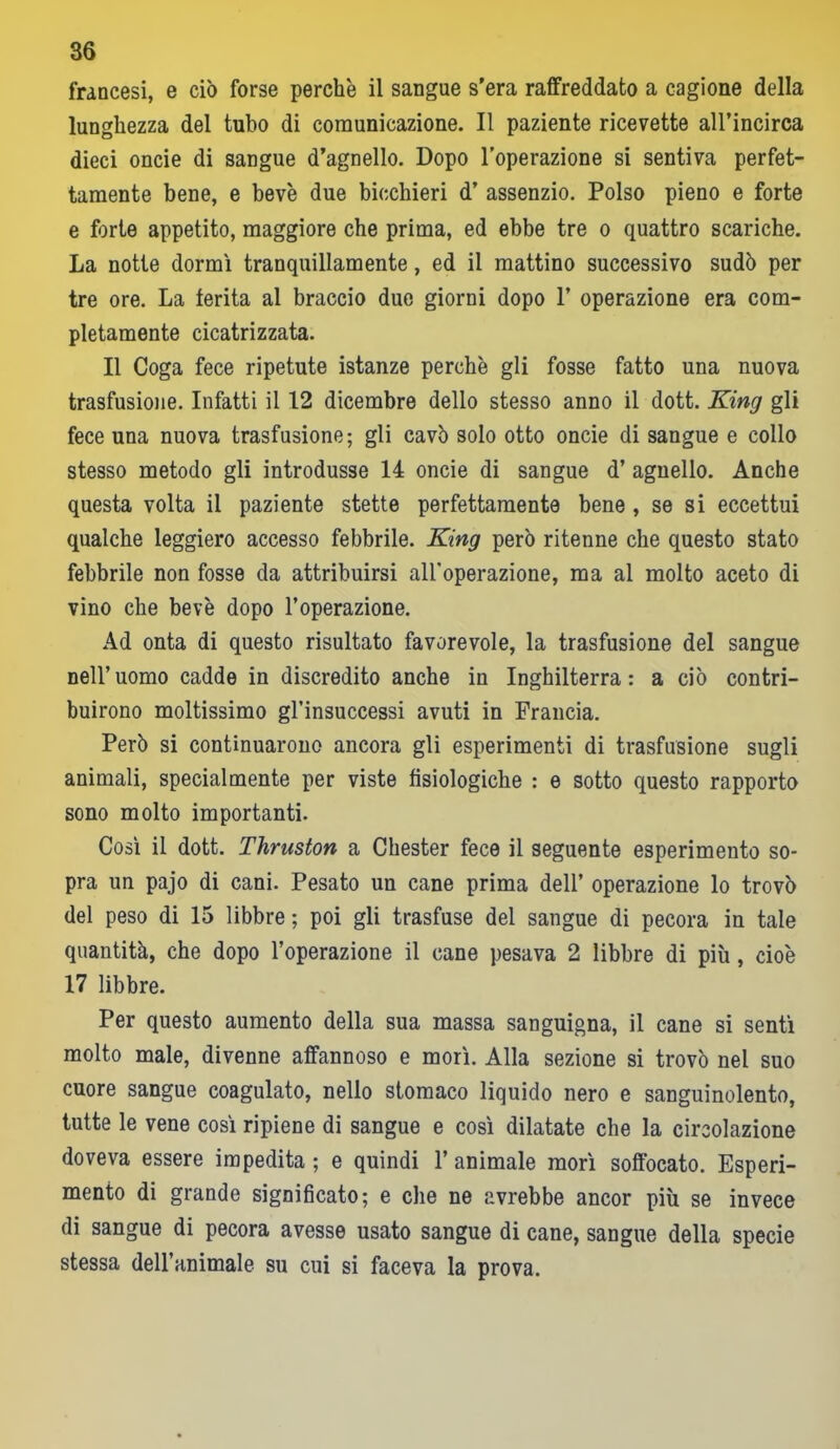 francesi, e ciò forse perchè il sangue s’era raffreddato a cagione della lunghezza del tubo di comunicazione. Il paziente ricevette all’incirca dieci oncie di sangue d’agnello. Dopo l’operazione si sentiva perfet- tamente bene, e beve due bicchieri d’ assenzio. Polso pieno e forte e forte appetito, maggiore che prima, ed ebbe tre o quattro scariche. La notte dormì tranquillamente, ed il mattino successivo sudò per tre ore. La ferita al braccio due giorni dopo 1’ operazione era com- pletamente cicatrizzata. Il Coga fece ripetute istanze perchè gli fosse fatto una nuova trasfusione. Infatti il 12 dicembre dello stesso anno il dott. King gli fece una nuova trasfusione; gli cavò solo otto oncie di sangue e collo stesso metodo gli introdusse 14 oncie di sangue d’ agnello. Anche questa volta il paziente stette perfettamente bene , se si eccettui qualche leggiero accesso febbrile. King però ritenne che questo stato febbrile non fosse da attribuirsi all’operazione, ma al molto aceto di vino che bevè dopo l’operazione. Ad onta di questo risultato favorevole, la trasfusione del sangue nell’ uomo cadde in discredito anche in Inghilterra : a ciò contri- buirono moltissimo gl’insuccessi avuti in Francia. Però si continuarono ancora gli esperimenti di trasfusione sugli animali, specialmente per viste fisiologiche : e sotto questo rapporto sono molto importanti. Così il dott. Thruston a Chester fece il seguente esperimento so- pra un pajo di cani. Pesato un cane prima dell’ operazione lo trovò del peso di 15 libbre ; poi gli trasfuse del sangue di pecora in tale quantità, che dopo l’operazione il cane pesava 2 libbre di più , cioè 17 libbre. Per questo aumento della sua massa sanguigna, il cane si sentì molto male, divenne affannoso e morì. Alla sezione si trovò nel suo cuore sangue coagulato, nello stomaco liquido nero e sanguinolento, tutte le vene così ripiene di sangue e così dilatate che la circolazione doveva essere impedita ; e quindi 1’ animale morì soffocato. Esperi- mento di grande significato; e che ne avrebbe ancor più se invece di sangue di pecora avesse usato sangue di cane, sangue della specie stessa dell’animale su cui si faceva la prova.