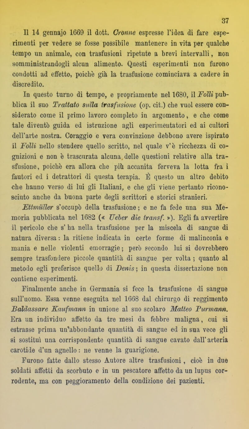 Il 14 gennajo 1669 il dott. Cronne espresse l’idea di fare espe- rimenti per vedere se fosse possibile mantenere in vita per qualche tempo un animale, con trasfusioni ripetute a brevi intervalli, non somministrandogli alcun alimento. Questi esperimenti non furono condotti ad effetto, poiché già la trasfusione cominciava a cadere in discredito. In questo turno di tempo, e propriamente nel 1680, il Folli pub- blica il suo Trattato sulla trasfusione (op. cit.) che vuol essere con- siderato come il primo lavoro completo in argomento, e che come tale diventò guida ed istruzione agli esperimeutatori ed ai cultori dell’arte nostra. Coraggio e vera convinzione debbono avere ispirato il Folli nello stendere quello scritto, nel quale v’è ricchezza di co- gnizioni e non è trascurata alcuna, delle questioni relative alla tra- sfusione, poiché era allora che più accanita ferveva la lotta fra i fautori ed i detrattori di questa terapia. È questo un altro debito che hanno verso di lui gli Italiani, e che gli viene pertanto ricono- sciuto anche da buona parte degli scrittori e storici stranieri. Ettmuller s’occupò della trasfusione ; e ne fa fede una sua Me- moria pubblicata nel 1682 (« TJeber die transf. »). Egli fa avvertire il pericolo che s’ ha nella trasfusione per la miscela di sangue di natura diversa : la ritiene indicata in certe forme di malinconia e mania e nelle violenti emorragie ; però secondo lui si dovrebbero sempre trasfondere piccole quantità di sangue per volta ; quanto al metodo egli preferisce quello di Denis ; in questa dissertazione non contiene esperimenti. Finalmente anche in Germania si fece la trasfusione di sangue sull’uomo. Essa venne eseguita nel 1668 dal chirurgo di reggimento Baldassare Kaufmann in unione al suo scolaro Matteo Purmann. Era un individuo affetto da tre mesi da febbre maligna, cui si estrasse prima un’abbondante quantità di sangue ed in sua vece gli si sostituì una corrispondente quantità di sangue cavato dall’arteria carotide d’un agnello : ne venne la guarigione. Furono fatte dallo stesso Autore altre trasfusioni, cioè in due soldati affetti da scorbuto e in un pescatore affetto da un lupus cor- rodente, ma con peggioramento della condizione dei pazienti.