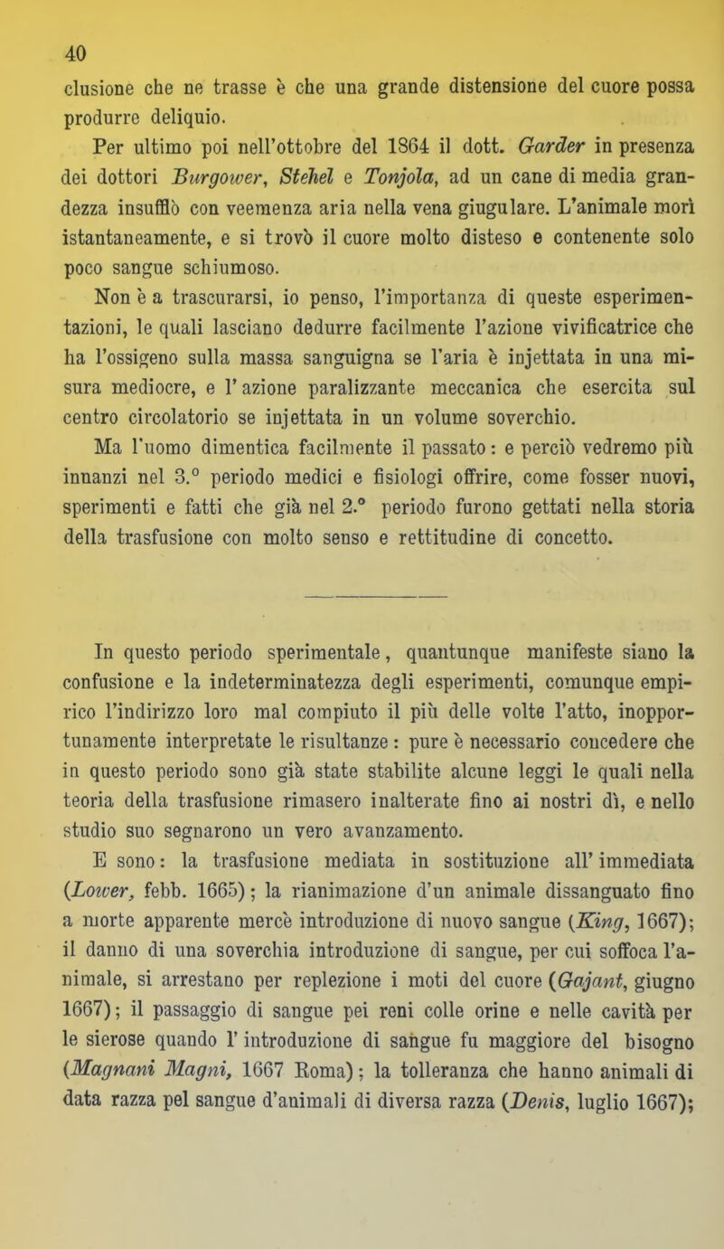 clusione che ne trasse è che una grande distensione del cuore possa produrre deliquio. Per ultimo poi nell’ottobre del 1864 il dott. Garder in presenza dei dottori Burgower, Stéhél e Tonjola, ad un cane di media gran- dezza insufflò con veemenza aria nella vena giugulare. L’animale morì istantaneamente, e si trovò il cuore molto disteso e contenente solo poco sangue schiumoso. Non è a trascurarsi, io penso, l’importanza di queste esperimen- tazioni, le quali lasciano dedurre facilmente l’azione vivificatrice che ha l’ossigeno sulla massa sanguigna se l’aria è incettata in una mi- sura mediocre, e l’azione paralizzante meccanica che esercita sul centro circolatorio se injettata in un volume soverchio. Ma l’uomo dimentica facilmente il passato : e perciò vedremo più innanzi nel 3.° periodo medici e fisiologi offrire, come fosser nuovi, sperimenti e fatti che già nel 2.° periodo furono gettati nella storia della trasfusione con molto senso e rettitudine di concetto. In questo periodo sperimentale, quantunque manifeste siano la confusione e la indeterminatezza degli esperimenti, comunque empi- rico l’indirizzo loro mal compiuto il più delle volte l’atto, inoppor- tunamente interpretate le risultanze : pure è necessario concedere che in questo periodo sono già state stabilite alcune leggi le quali nella teoria della trasfusione rimasero inalterate fino ai nostri dì, e nello studio suo segnarono un vero avanzamento. E sono : la trasfusione mediata in sostituzione all’ immediata (Loiver, febb. 1665) ; la rianimazione d’un animale dissanguato fino a morte apparente merce introduzione di nuovo sangue {King, 1667); il danno di una soverchia introduzione di sangue, per cui soffoca l’a- nimale, si arrestano per replezione i moti del cuore (Gajant, giugno 1667) ; il passaggio di sangue pei reni colle orine e nelle cavità per le sierose quando l’introduzione di sangue fu maggiore del bisogno {Magnani Magni, 1667 Roma) ; la tolleranza che hanno animali di data razza pel sangue d’animali di diversa razza {Denis, luglio 1667);