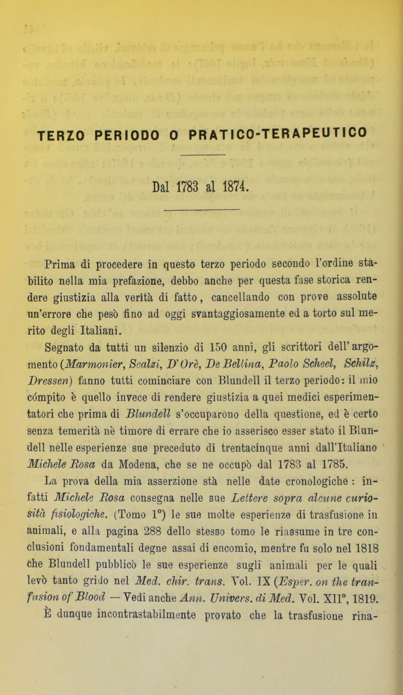 Dal 1783 al 1874. Prima di procedere in questo terzo periodo secondo l’ordine sta- bilito nella mia prefazione, debbo anche per questa fase storica ren- dere giustizia alla verità di fatto, cancellando con prove assolute un’errore che pesò fino ad oggi svantaggiosamente ed a torto sul me- rito degli Italiani. Segnato da tutti un silenzio di 150 anni, gli scrittori dell’ argo- mento {Marmonier, Scalzi, D'Ore, De Bellina, Paolo ScJieel, Schilz, Dressen) fanno tutti cominciare con Blundell il terzo periodo: il mio cómpito è quello invece di rendere giustizia a quei medici esperimen- tatori che prima di Blundell s’occuparono della questione, ed è certo senza temerità n'e timore di errare che io asserisco esser stato il Blun- dell nelle esperienze sue preceduto di trentacinque anni dall’Italiano Michele Rosa da Modena, che se ne occupò dal 1783 al 1785. La prova della mia asserzione stà nelle date cronologiche : in- fatti Michele Rosa consegna nelle sue Lettere sopra alcune curio- sità fisiologiche. (Tomo 1°) le sue molte esperienze di trasfusione in animali, e alla pagina 288 dello stesso tomo le riassume in tre con- clusioni fondamentali degne assai di encomio, mentre fu solo nel 1818 che Blundell pubblicò le sue esperienze sugli animali per le quali levò tanto grido nel Med. chir. trans. Voi. IX (Esper. on thè tran- fusion of Blood — Vedi anche Ann. Univers. di Med. Voi. XII0, 1819. E dunque incontrastabilmente provato che la trasfusione rina-
