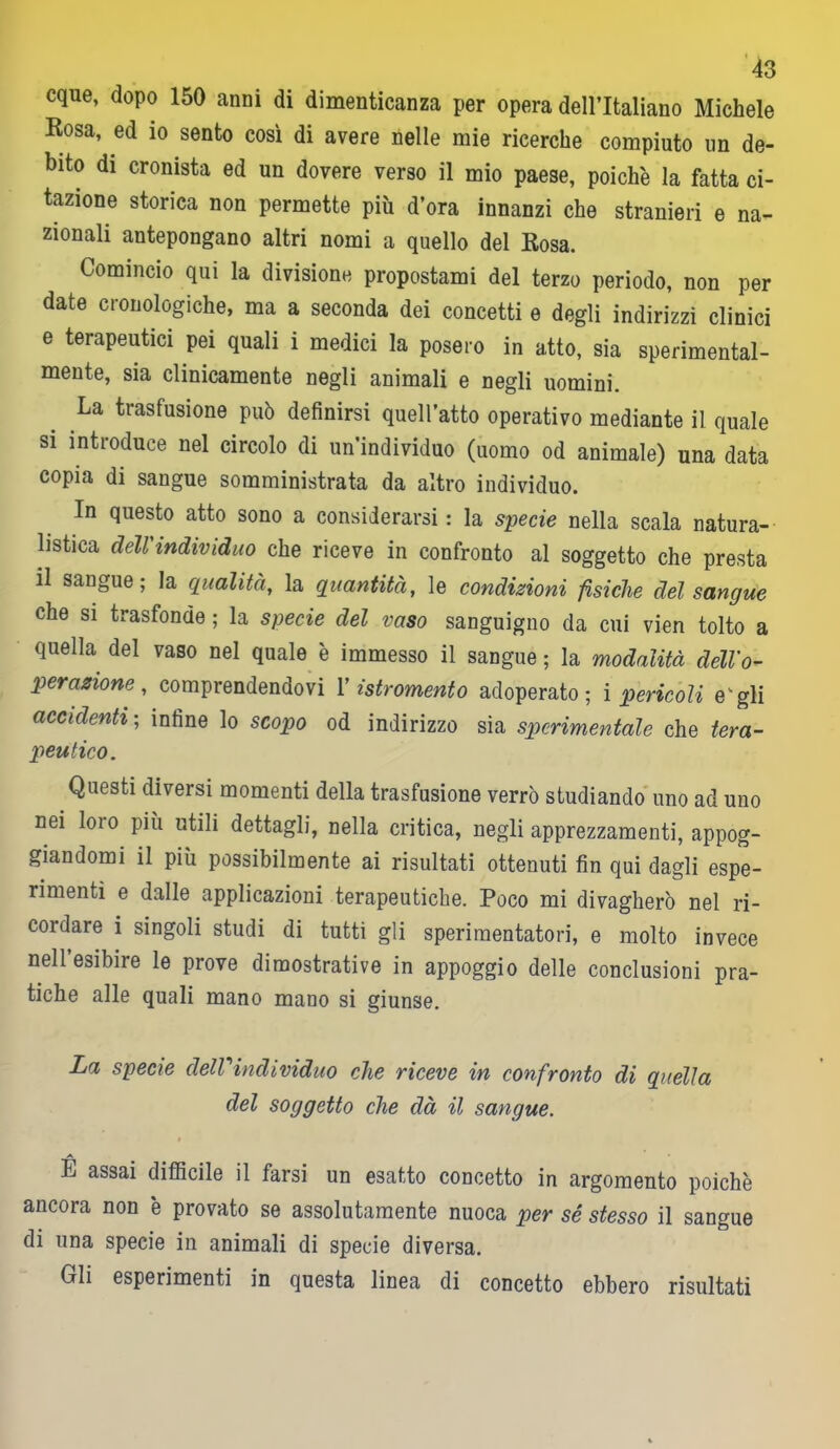 eque, dopo 150 anni di dimenticanza per opera dell’Italiano Michele Rosa, ed io sento così di avere nelle mie ricerche compiuto un de- bito di cronista ed un dovere verso il mio paese, poiché la fatta ci- tazione storica non permette più d’ora innanzi che stranieri e na- zionali antepongano altri nomi a quello del Rosa. Comincio qui la divisione propostami del terzo periodo, non per date cronologiche, ma a seconda dei concetti e degli indirizzi clinici e terapeutici pei quali i medici la posero in atto, sia sperimental- mente, sia clinicamente negli animali e negli uomini. La trasfusione può definirsi quell’atto operativo mediante il quale si introduce nel circolo di un’individuo (uomo od animale) una data copia di sangue somministrata da altro individuo. In questo atto sono a considerarsi : la specie nella scala natura- listica dell'individuo che riceve in confronto al soggetto che presta il sangue; la qualità, la quantità, le condizioni fisiche del sangue che si trasfonde ; la specie del vaso sanguigno da cui vien tolto a quella del vaso nel quale è immesso il sangue ; la modalità dell'o- perazione, comprendendovi Y istromento adoperato; i pericoli e'gli accidenti ; infine lo scopo od indirizzo sia sperimentale che tera- peutico. Questi diversi momenti della trasfusione verrò studiando uno ad uno nei loio più utili dettagli, nella critica, negli apprezzamenti, appog- giandomi il più possibilmente ai risultati ottenuti fin qui dagli espe- rimenti e dalle applicazioni terapeutiche. Poco mi divagherò nel ri- cordare i singoli studi di tutti gli sperimentatori, e molto invece nell esibire le prove dimostrative in appoggio delle conclusioni pra- tiche alle quali mano mano si giunse. La specie delVindividuo che riceve in confronto di quella del soggetto che dà il sangue. É assai difficile il farsi un esatto concetto in argomento poiché ancora non è provato se assolutamente nuoca per sé stesso il sangue di una specie in animali di specie diversa. Gli esperimenti in questa linea di concetto ebbero risultati