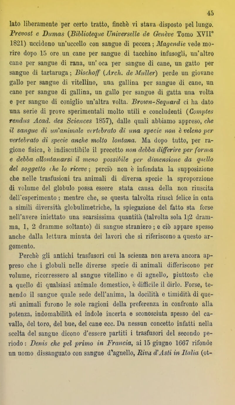 lato liberamente per certo tratto, finché vi stava disposto pel lungo. Prevost e Dumas {Biblioteque Universelle de Genève Tomo XVII0 1821) uccidono un’uccello con sangue di pecora ; Magendie vede mo- rire dopo 15 ore un cane per sangue di tacchino infusogli, un’altro cane per sangue di rana, un’ oca per sangue di cane, un gatto per sangue di tartaruga ; Bischoff {Ardi, de Muller) perde un giovane gallo per sangue di vitellino, una gallina per sangue di cane, un cane per sangue di gallina, un gallo per sangue di gatta una volta e per sangue di coniglio un’altra volta. Broivn-Segnard ci ha dato una serie di prove sperimentali molto utili e concludenti {Comptes rendus Acad. des Sciences 1857), dalle quali abbiamo appreso, che il sangue di un'animale vertebrato di una specie non è veleno per vertebrato di specie anche molto lontana. Ma dopo tutto, per ra- gione fisica, è indiscutibile il precetto non debba differire per forma e debba allontanarsi il meno possibile per dimensione da quello del soggetto die lo riceve ■ perciò non è infondata la supposizione che nelle trasfusioni tra animali di diversa specie la sproporzione di volume del globulo possa essere stata causa della non riuscita deiresperimento ; mentre che, se questa talvolta riuscì felice in onta a simili diversità globulimetriche, la spiegazione del fatto sta forse nell’avere iniettato una scarsissima quantità (talvolta sola lq2 dram- ma, 1, 2 dramme soltanto) di sangue straniero ; e ciò appare spesso anche dalla lettura minuta dei lavori che si riferiscono a questo ar- gomento. Perchè gli antichi trasfusori cui la scienza non aveva ancora ap- preso che i globuli nelle diverse specie di animali differiscono per volume, ricorressero al sangue vitellino e di agnello, piuttosto che a quello di qualsiasi animale domestico, è difficile il dirlo. Forse, te- nendo il sangue quale sede deH’anima, la docilità e timidità di que- sti animali furono le sole ragioni della preferenza in confronto alla potenza, indomabilità ed indole incerta e sconosciuta spesso del ca- vallo, del toro, del bue, del cane ecc. Da nessun concetto infatti nella scelta del sangue dicono d’essere partiti i trasfusori del secondo pe- riodo : Denis che pel primo in Francia, ai 15 giugno 1667 rifonde un uomo dissanguato con sangue d’agnello, Riva d'Asti in Italia (ot-