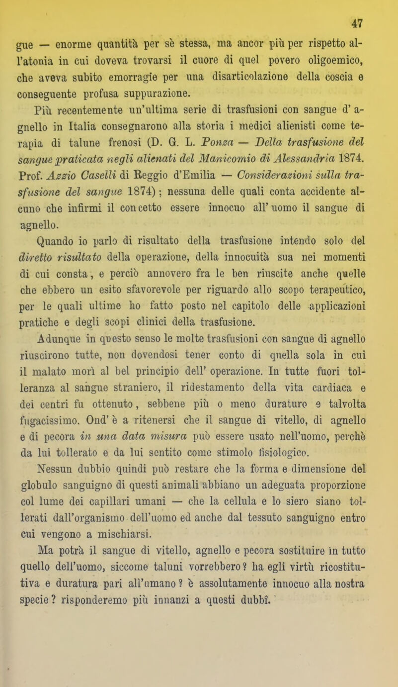 gue — enorme quantità per se stessa, ma ancor più per rispetto al- l’atonia in cui doveva trovarsi il cuore di quel povero oligoemico, che aveva subito emorragie per una disarticolazione della coscia e conseguente profusa suppurazione. Più recentemente un’ultima serie di trasfusioni con sangue d’ a- gnello in Italia consegnarono alla storia i medici alienisti come te- rapia di talune frenosi (D. G. L. Ponza — Della trasfusione del sangue praticata negli alienati del Manicomio di Alessandria 1874. Prof. Azzio Caselli di Reggio d’Emilia — Considerazioni sulla tra- sfusione del sangue 1874) ; nessuna delle quali conta accidente al- cuno che infirmi il con cetto essere innocuo all’ uomo il sangue di agnello. Quando io parlo di risultato della trasfusione intendo solo del diretto risultato della operazione, della innocuità sua nei momenti di cui consta, e perciò annovero fra le ben riuscite anche quelle che ebbero un esito sfavorevole per riguardo allo scopo terapeutico, per le quali ultime ho fatto posto nel capitolo delle applicazioni pratiche e degli scopi clinici della trasfusione. Adunque in questo senso le molte trasfusioni con sangue di agnello riuscirono tutte, non dovendosi tener conto di quella sola in cui il malato morì al bel principio dell’ operazione. In tutte fuori tol- leranza al sangue straniero, il ridestamento della vita cardiaca e dei centri fu ottenuto, sebbene più o meno duraturo e talvolta fugacissimo. Ond’ è a ritenersi che il sangue di vitello, di agnello e di pecora in una data misura può essere usato nell’uomo, perchè da lui tollerato e da lui sentito come stimolo fisiologico. Nessun dubbio quindi può restare che la forma e dimensione del globulo sanguigno di questi animali abbiano un adeguata proporzione col lume dei capillari umani — che la cellula e lo siero siano tol- lerati dall’organismo dell’uomo ed anche dal tessuto sanguigno entro cui vengono a mischiarsi. Ma potrà il sangue di vitello, agnello e pecora sostituire in tutto quello dell’uomo, siccome taluni vorrebbero ? ha egli virtù ricostitu- tiva e duratura pari all’nmano ? è assolutamente innocuo alla nostra specie? risponderemo più innanzi a questi dubbi.'