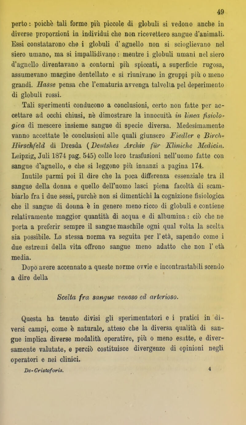 perto : poiché tali forme più piccole di globuli si vedono anche in diverse proporzioni in individui che non ricevettero sangue d’animali. Essi constatarono che i globuli d’agnello non si scioglievano nel siero umano, ma si impallidivano : mentre i globuli umani nel siero d’agnello diventavano a contorni più spiccati, a superficie rugosa, assumevano margine dentellato e si riunivano in gruppi più o meno grandi. Hasse pensa che l’ematuria avvenga talvolta pel deperimento di globuli rossi. Tali sperimenti conducono a conclusioni, certo non fatte per ac- cettare ad occhi chiusi, nè dimostrare la innocuità in linea fisiolo- gica di mescere insieme sangue di specie diversa. Medesimamente vanno accettate le conclusioni alle quali giunsero Fiedler e Birch- Hirschfeld di Dresda (Dcutshes Arcìiiv f'ùx Kliniche Medicin. Leipzig, Juli 1874 pag. 545) colle loro trasfusioni nell’uomo fatte con sangue d'ùgnello, e che si leggono più innanzi a pagina 174. Inutile parmi poi il dire che la poca differenza essenziale tra il sangue della donna e quello deiruomo lasci piena facoltà di scam- biarlo fra i due sessi, purché non si dimentichi la cognizione fisiologica che il sangue di donna è in genere meno ricco di globuli e contiene relativamente maggior quantità di acqua e di albumina : ciò che ne porta a preferir sempre il sangue maschile ogni qual volta la scelta sia possibile. La stessa norma va seguita per l’età, sapendo come i due estremi della vita offrono sangue meno adatto che non 1’ età media. Dopo avere accennato a queste norme ovvie e incontrastabili scendo a dire della Scelta fra sangue venoso ed arterioso. Questa ha tenuto divisi gli sperimentatori e i pratici in di- versi campi, come è naturale, atteso che la diversa qualità di san- gue implica diverse modalità operative, più o meno esatte, e diver- samente valutate, e perciò costituisce divergenze di opinioni negli operatori e nei clinici. De-Cristoforis.