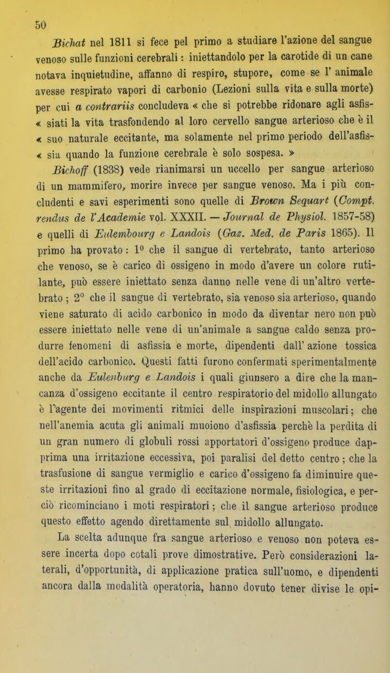Bichat nel 1811 si fece pel primo a studiare l’azione del sangue venoso sulle funzioni cerebrali : iniettandolo per la carotide di un cane notava inquietudine, affanno di respiro, stupore, come se 1 animale avesse respirato vapori di carbonio (Lezioni sulla vita e sulla morte) per cui a contrariti concludeva « che si potrebbe ridonare agli asfis- « siati la vita trasfondendo al loro cervello sangue arterioso che è il « suo naturale eccitante, ma solamente nel primo periodo dell’asfis- « sia quando la funzione cerebrale è solo sospesa. » Bichoff (1838) vede rianimarsi un uccello per sangue arterioso di un mammifero, morire invece per sangue venoso. Ma i più con- cludenti e savi esperimenti sono quelle di Brown Sequart (Compt. rendus de l’Academie voi. XXXII. — Journal de Physiol. 1857-58) e quelli di Eulembourg e Landois {Gaz. Med. de Paris 1865). 11 primo ha provato : 1° che il sangue di vertebrato, tanto arterioso che venoso, se è carico di ossigeno in modo d’avere un colore ruti- lante, può essere iniettato senza danno nelle vene di un’altro verte- brato ; 2° che il sangue di vertebrato, sia venoso sia arterioso, quando viene saturato di acido carbonico in modo da diventar nero non può essere iniettato nelle vene di un’animale a sangue caldo senza pro- durre fenomeni di asfissia e morte, dipendenti dall’ azione tossica dell’acido carbonico. Questi fatti furono confermati sperimentalmente anche da Eulenburg e Landois i quali giunsero a dire che la man- canza d’ossigeno eccitante il centro respiratorio del midollo allungato è l’agente dei movimenti ritmici delle inspirazioni muscolari; che nell’anemia acuta gli animali muoiono d’asfissia perchè la perdita di un gran numero di globuli rossi apportatori d’ossigeno produce dap- prima una irritazione eccessiva, poi paralisi del detto centro ; che la trasfusione di sangue vermiglio e carico d’ossigeno fa diminuire que- ste irritazioni fino al grado di eccitazione normale, fisiologica, e per- ciò ricominciano i moti respiratori ; che il sangue arterioso produce questo effetto agendo direttamente sul midollo allungato. La scelta adunque fra sangue arterioso e venoso non poteva es- sere incerta dopo cotali prove dimostrative. Però considerazioni la- terali, d’opportunità, di applicazione pratica sull’uomo, e dipendenti ancora dalla modalità operatoria, hanno dovuto tener divise le opi-