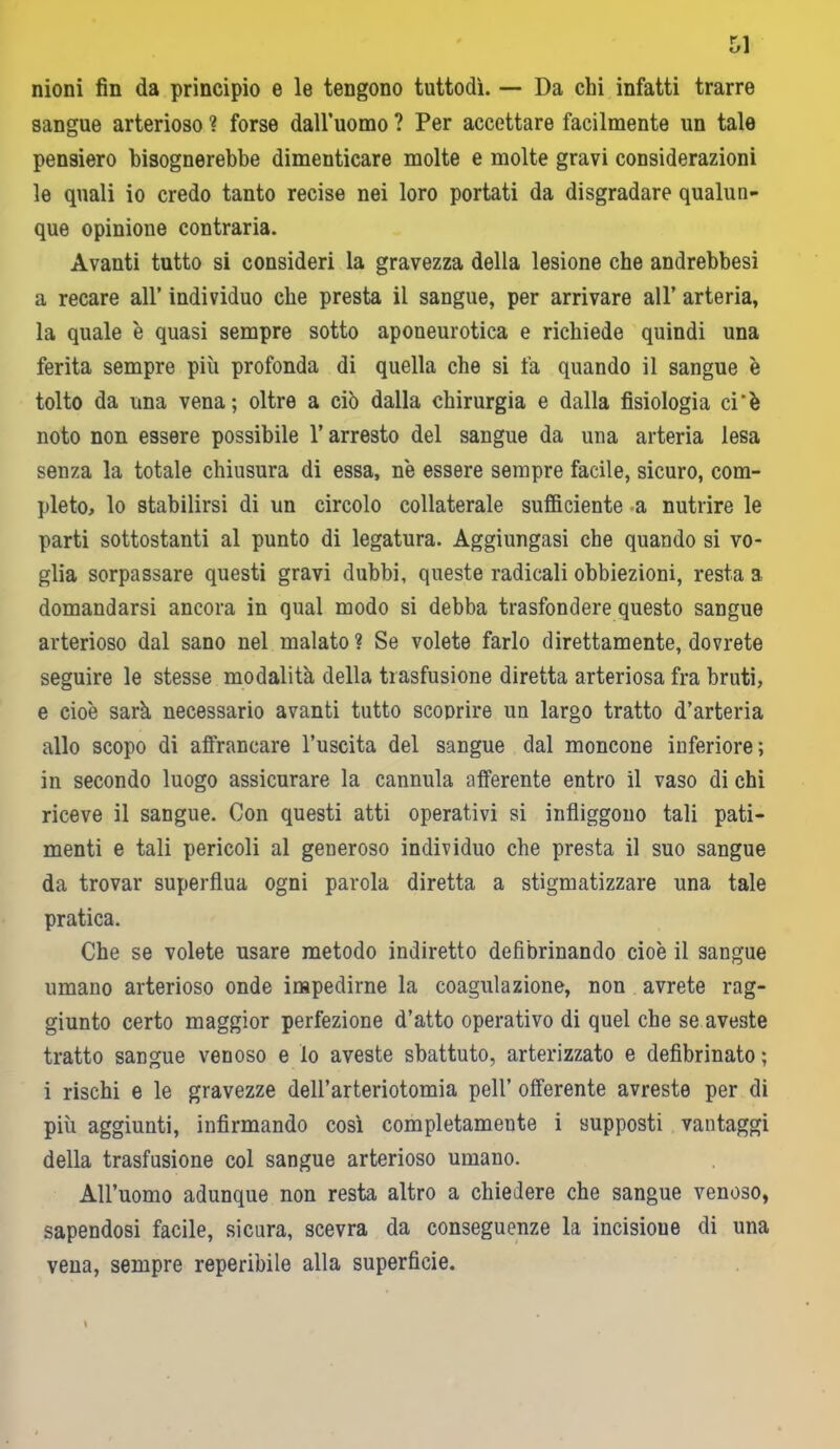 nioni fin da principio e le tengono tuttodì. — Da chi infatti trarre sangue arterioso ? forse dall’uomo ? Per accettare facilmente un tale pensiero bisognerebbe dimenticare molte e molte gravi considerazioni le quali io credo tanto recise nei loro portati da disgradare qualun- que opinioue contraria. Avanti tutto si consideri la gravezza della lesione che andrebbesi a recare all’ individuo che presta il sangue, per arrivare all’ arteria, la quale è quasi sempre sotto aponeurotica e richiede quindi una ferita sempre più profonda di quella che si fa quando il sangue è tolto da una vena; oltre a ciò dalla chirurgia e dalla fisiologia ci‘è noto non essere possibile l’arresto del sangue da una arteria lesa senza la totale chiusura di essa, nè essere sempre facile, sicuro, com- pleto, lo stabilirsi di un circolo collaterale sufficiente a nutrire le parti sottostanti al punto di legatura. Aggiungasi che quando si vo- glia sorpassare questi gravi dubbi, queste radicali obbiezioni, resta 3 domandarsi ancora in qual modo si debba trasfondere questo sangue arterioso dal sano nel malato? Se volete farlo direttamente, dovrete seguire le stesse modalità della trasfusione diretta arteriosa fra bruti, e cioè sarà necessario avanti tutto scoprire un largo tratto d’arteria allo scopo di affrancare l’uscita del sangue dal moncone inferiore; in secondo luogo assicurare la cannula afferente entro il vaso di chi riceve il sangue. Con questi atti operativi si infliggono tali pati- menti e tali pericoli al generoso individuo che presta il suo sangue da trovar superflua ogni parola diretta a stigmatizzare una tale pratica. Che se volete usare metodo indiretto defibrinando cioè il sangue umano arterioso onde impedirne la coagulazione, non avrete rag- giunto certo maggior perfezione d’atto operativo di quel che se aveste tratto sangue venoso e lo aveste sbattuto, aderizzato e defibrinato ; i rischi e le gravezze dell’arteriotomia peli’ offerente avreste per di più aggiunti, infirmando così completamente i supposti vantaggi della trasfusione col sangue arterioso umano. All’uomo adunque non resta altro a chiedere che sangue venoso, sapendosi facile, sicura, scevra da conseguenze la incisione di una vena, sempre reperibile alla superficie. I