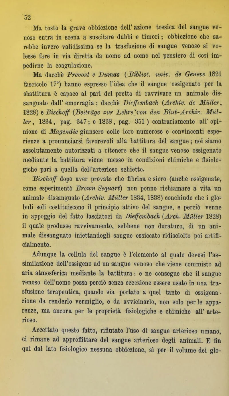Ma tosto la grave obbiezione dell’ azione tossica del sangue ve- noso entra in scena a suscitare dubbi e timori ; obbiezione che sa- rebbe invero validissima se la trasfusione di sangue venoso si vo- lesse fare in via diretta da uomo ad uomo nel pensiero di cosi im- pedirne la coagulazione. Ma dacché Prevost e Dumas ( Bibliol. univ. de Geneve 1821 fascicolo 17°) hanno espresso l’idea che il sangue ossigenato per la sbattitura è capace al pari del pretto di ravvivare un animale dis- sanguato dall’ emorragia ; dacché Dicfftmbach (Arcliiv. de Mailer, 1828) e Bischoff (Beitrdye zur Delire‘von den Blut-Archiv. Mai- ler , 1834 , pag. 347 ; e 1838 , pag. 351 ) contrariamente all’ opi- nione di Magendie giunsero colle loro numerose e convincenti espe- rienze a pronunciarsi favorevoli alla battitura del sangue ; noi siamo assolutamente autorizzati a ritenere che il sangue venoso ossigenato mediante la battitura viene messo in condizioni chimiche e fisiolo- giche pari a quella dell’arterioso schietto. Bischoff dopo aver provato che fibrina e siero (anche ossigenate, come esperimentò Brown Seguart) non ponno richiamare a vita un animale dissanguato (Archiv. Mailer 1834, 1838) conchiude che i glo- buli soli costituiscono il principio attivo del sangue, e perciò venne in appoggio del fatto lasciatoci da Dieffembach (Arch. Mailer 1828) il quale produsse ravvivamento, sebbene non duraturo, di un ani- male dissanguato iniettandogli sangue essiccato ridisciolto poi artifi- cialmente. Adunque la cellula del sangue é l’elemento al quale devesi l’as- similazione dell’ossigeno ad un sangue venoso che viene commisto ad aria atmosferica mediante la battitura : e ne consegue che il sangue venoso dell’uomo possa perciò senza eccezione essere usato in una tra- sfusione terapeutica, quando sia portato a quel tanto di ossigena- zione da renderlo vermiglio, e da avvicinarlo, non solo perle appa- renze, ma ancora per le proprietà fisiologiche e chimiche all’ arte- rioso. Accettato questo fatto, rifiutato l’uso di sangue arterioso umano, ci rimane ad approflìttare del sangue arterioso degli animali. E fin qui dal lato fisiologico nessuna obbiezione, sì per il volume dei glo-