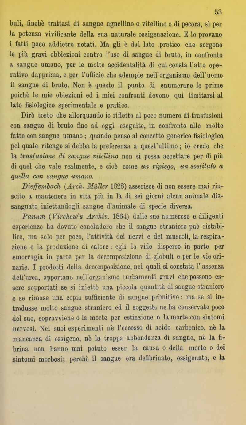 buli, finche trattasi di sangue agnellino o vitellino o di pecora, sì per la potenza vivificante della sua naturale ossigenazione. E lo provano i fatti poco addietro notati. Ma gli è dal lato pratico che sorgono le più gravi obbiezioni contro l’uso di sangue di bruto, in confronto a sangue umano, per le molte accidentalità di cui consta l’atto ope- rativo dapprima, e per l’ufficio che adempie nell’organismo dell’uomo il sangue di bruto. Non è questo il punto di enumerare le prime poiché le mie obiezioni ed i miei confronti devono qui limitarsi al lato fisiologico sperimentale e pratico. Dirò tosto che allorquando io rifletto al poco numero di trasfusioni con sangue di bruto fino ad oggi eseguite, in confronto alle molte fatte con sangue umano ; quando penso al concetto generico fisiologico pel quale ritengo si debba la preferenza a quest’ultimo ; io credo che la trasfusione di sangue vitellino non si possa accettare per di più di quel che vale realmente, e cioè come un ripiego, un sostituto a quella con sangue umano. Dieffenibach {Arch. Mailer 1828) asserisce di non essere mai riu- scito a mantenere in vita più in là di sei giorni alcun animale dis- sanguato iniettandogli sangue d’animale di specie diversa. Panum ( Virchow's Archiv. 1864) dalle sue numerose e diligenti esperienze ha dovuto concludere che il sangue straniero può ristabi- lire, ma solo per poco, l’attività dei nervi e dei muscoli, la respira- zione e la produzione di calore : egli lo vide disperso in parte per emorragia in parte per la decomposizione di globuli e per le vie ori- narie. I prodotti della decomposizione, nei quali si constata 1’ assenza dell’urea, apportano nell’organismo turbamenti gravi che possono es- sere sopportati se si iniettò una piccola quantità di sangue straniero e se rimase una copia sufficiente di sangue primitivo : ma se si in- trodusse molto sangue straniero ed il soggettu ne ha conservato poco del suo, sopravviene o la morte per estinzione o la morte con sintomi nervosi. Nei suoi esperimenti nè l’eccesso di acido carbonico, nè la mancanza di ossigeno, nè la troppa abbondanza di sangue, nè la fi- brina non hanno mai potuto esser la causa o della morte o dei sintomi morbosi; perchè il sangue era defibrinato, ossigenato, e la