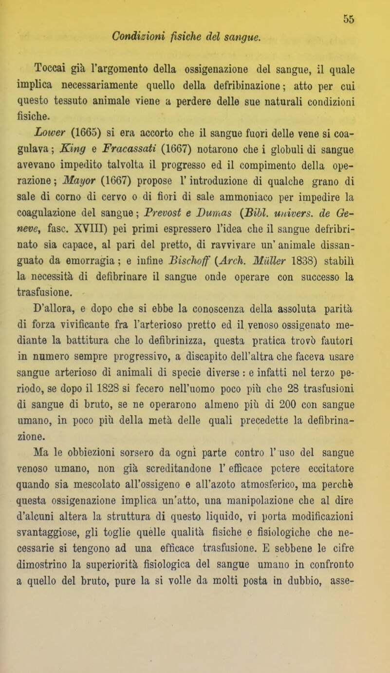 Condizioni fìsiche del sangue. Toccai già l’argomento della ossigenazione del sangue, il quale implica necessariamente quello della defribinazione ; atto per cui questo tessuto animale viene a perdere delle sue naturali condizioni fisiche. Loiver (1665) si era accorto che il sangue fuori delle vene si coa- gulava ; King e Fracassati (1667) notarono che i globuli di sangue avevano impedito talvolta il progresso ed il compimento della ope- razione ; Mayor (1667) propose 1’ iutroduzione di qualche grano di sale di corno di cervo o di fiori di sale ammoniaco per impedire la coagulazione del sangue ; Prevost e Dumas (Bibl. univers. de Ge- neve, fase. XVIII) pei primi espressero l’idea che il sangue defribri- nato sia capace, al pari del pretto, di ravvivare un’ animale dissan- guato da emorragia ; e iufine Bischoff (Arch. Mailer 1838) stabilì la necessità di defibrinare il sangue onde operare con successo la trasfusione. D’allora, e dopo che si ebbe la conoscenza della assoluta parità di forza vivificante fra l’arterioso pretto ed il venoso ossigenato me- diante la battitura che lo defibrinizza, questa pratica trovo fautori in numero sempre progressivo, a discapito dell’altra che faceva usare sangue arterioso di animali di specie diverse : e infatti nel terzo pe- riodo, se dopo il 1828 si fecero nell’uomo poco più che 28 trasfusioni di sangue di bruto, se ne operarono almeno più di 200 con sangue umano, in poco più della metà delle quali precedette la defibrina- zione. Ma le obbiezioni sorsero da ogni parte contro 1’ uso del sangue venoso umano, non già screditandone V efficace potere eccitatore quando sia mescolato all’ossigeno e all’azoto atmosferico, ma perchè questa ossigenazione implica un’atto, una manipolazione che al dire d’alcuni altera la struttura di questo liquido, vi porta modificazioni svantaggiose, gli toglie quelle qualità fisiche e fisiologiche che ne- cessarie si tengono ad una efficace trasfusione. E sebbene le cifre dimostrino la superiorità fisiologica del sangue umano in confronto a quello del bruto, pure la si volle da molti posta in dubbio, asse-