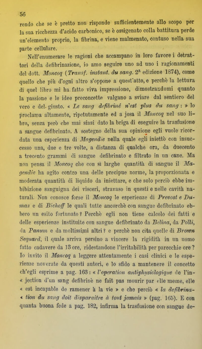 rendo che se è pretto non risponde sufficientemente allo scopo per la sua ricchezza d’acido carbonico, se è ossigenato colla battitura perde un’elemento proprio, la fibrina, e viene malmenato, contuso nella sua parte cellulare. Nell’enumerare le ragioni che accampano in loro favore i detrat- tori della defibrinazione, io amo seguire uno ad uno i ragionamenti del dott. Moncoq (Transf. instant. du sang. 2a edizione 1874), come quello che più d’ogni altro s’oppone a quest atto, e perchè la lettura di quel libro mi ha fatto viva impressione, dimostrandomi quanto la passione e le idee preconcette valgano a sviare dal sentiero del vero e deh giusto. « Le sang defibriné n'est plus du sang : » lo proclama altamente, ripetutamente ed a josa il Moncoq nel suo li- bro, senza però che mai siasi dato la briga di eseguire la trasfusione a sangue defibrinato. A sostegno della sua opinione egli vuole ricor- data una esperienza di Mogendie nella quale egli iniettò con insuc- cesso una, due e tre volte, a distanza di qualche ora, da duecento a trecento grammi di sangue defibrinato e filtrato in un cane. Ma non pensa il Moncoq che con sì larghe quantità di sangue il Ma- gendie ha agito contro una delle precipue norme, la proporzionata e moderata quantità di liquido da iniettare, e che solo perciò ebbe im- bibizione sanguigna dei visceri, stravaso in questi e nelle cavità na- turali. Non conosce forse il Moncoq le esperienze di Prevost e Du- mas e di Bichoff le quali tutte ancorché con sangue defibrinato eb- bero un esito fortunato ? Perchè egli non tiene calcolo dei fatti e delle esperienze instituite con sangue defibrinato da Bclina, da Polli, da Panum e da moltissimi altri? e perchè non cita quelle di Brown Sequard, il quale arriva persino a vincere la rigidità in un uomo fatto cadavere da 13 ore, ridestandone l’irritabilità per parecchie ore ? Io invito il Moncoq a leggere attentamente i casi clinici e le espe- rienze noverate da questi autori, e lo sfido a mantenere il concetto ch’egli esprime a pag. 163: « Vopcration antipliysiologique de l’in- « jection d’un sang defibriné ne fait pas mourir par (die meme, elle « est incapable de ramener à la vie » e che perciò « la defìbrina- « tion du sang doit clisparaitre à iout jamais » (pag. 165). E con quanta buona fede a pag. 182, infirma la trasfusione con sangue de-