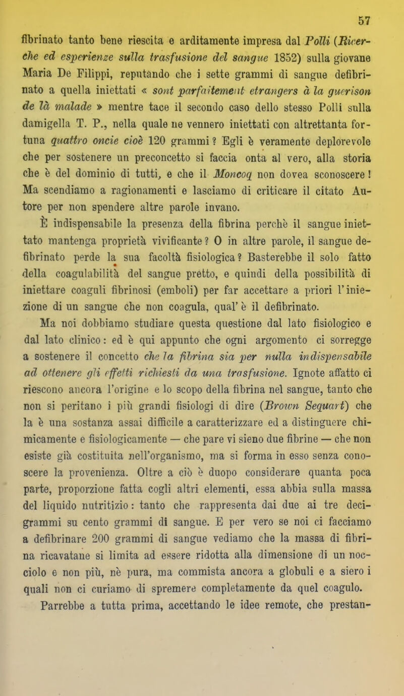 fibrinato tanto bene riescita e arditamente impresa dal Folli (Ricer- che ed esperienze sulla trasfusione del sangue 1852) sulla giovane Maria De Filippi, reputando che i sette grammi di sangue defibri- nato a quella iniettati « sont parfai temei ib etrangers à la gucrison de là malade » mentre tace il secondo caso dello stesso Polli sulla damigella T. P., nella quale ne vennero iniettati con altrettanta for- tuna quattro onde cioè 120 grammi ? Egli è veramente deplorevole che per sostenere un preconcetto si faccia onta al vero, alla storia che è del dominio di tutti, e che il Moncoq non dovea sconoscere ! Ma scendiamo a ragionamenti e lasciamo di criticare il citato Au- tore per non spendere altre parole invano. È indispensabile la presenza della fibrina perchè il sangue iniet- tato mantenga proprietà vivificante ? 0 in altre parole, il sangue de- fibrinato perde la sua facoltà fisiologica? Basterebbe il solo fatto della coagulabilità del sangue pretto, e quindi della possibilità di iniettare coaguli fibrinosi (emboli) per far accettare a priori l’inie- zione di un sangue che non coagula, qual’ è il defibrinato. Ma noi dobbiamo studiare questa questione dal lato fisiologico e dal lato clinico : ed è qui appunto che ogni argomento ci sorregge a sostenere il concetto che la fibrina sia per nulla indispensabile ad ottenere gli effetti richiesti da una trasfusione. Ignote affatto ci riescono ancora l’origine e lo scopo della fibrina nel sangue, tanto che non si peritano i più grandi fisiologi di dire (Broivn Sequart) che la è una sostanza assai difficile a caratterizzare ed a distinguere chi- micamente e fisiologicamente — che pare vi sieno due fibrine — che non esiste già costituita nell’organismo, ma si forma in esso senza cono- scere la provenienza. Oltre a ciò è duopo considerare quanta poca parte, proporzione fatta cogli altri elementi, essa abbia sulla massa del liquido nutritizio : tanto che rappresenta dai due ai tre deci- grammi su cento grammi di sangue. E per vero se noi ci facciamo a defibrinare 200 grammi di sangue vediamo che la massa di fibri- na ricavatane si limita ad essere ridotta alla dimensione di un noc- ciolo e non più, nè pura, ma commista ancora a globuli e a siero i quali non ci curiamo di spremere completamente da quel coagulo. Parrebbe a tutta prima, accettando le idee remote, che prestan-