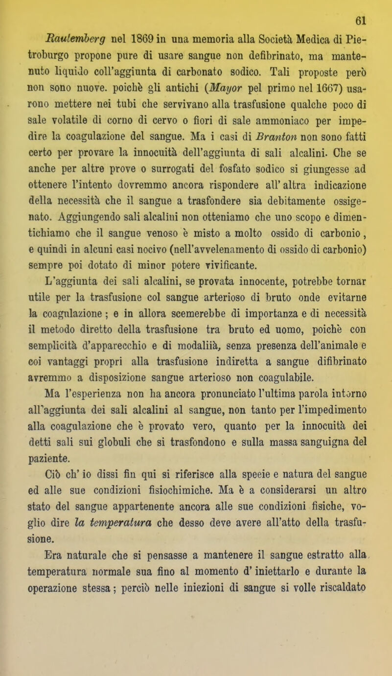 Raulemberg nel 1869 in una memoria alla Società Medica di Pie- troburgo propone pure di usare sangue non defibrinato, ma mante- nuto liquido coll’aggiunta di carbonato sodico. Tali proposte però non sono nuove, poiché gli antichi {Mayor pel primo nel 1667) usa- rono mettere nei tubi che servivano alla trasfusione qualche poco di sale volatile di corno di cervo o fiori di sale ammoniaco per impe- dire la coagulazione del sangue. Ma i casi di Branton non sono fatti certo per provare la innocuità dell’aggiunta di sali alcalini. Che se anche per altre prove o surrogati del fosfato sodico si giungesse ad ottenere l’intento dovremmo ancora rispondere all’altra indicazione della necessità che il sangue a trasfondere sia debitamente ossige- nato. Aggiungendo sali alcalini non otteniamo che uno scopo e dimen- tichiamo che il sangue venoso è misto a molto ossido di carbonio, e quindi in alcuni casi nocivo (nell’avvelenamento di ossido di carbonio) sempre poi dotato di minor potere vivificante. L’aggiunta dei sali alcalini, se provata innocente, potrebbe tornar utile per la trasfusione col sangue arterioso di bruto onde evitarne la coagulazione ; e in allora scemerebbe di importanza e di necessità il metodo diretto della trasfusione tra bruto ed uomo, poiché con semplicità d’apparecchio e di modaliià, senza presenza dell’animale e coi vantaggi propri alla trasfusione indiretta a sangue difibrinato avremmo a disposizione sangue arterioso non coagulabile. Ma l’esperienza non ha ancora pronunciato l’ultima parola intorno all'aggiunta dei sali alcalini al sangue, non tanto per l’impedimento alla coagulazione che é provato vero, quanto per la innocuità dei detti sali sui globuli che si trasfondono e sulla massa sanguigna del paziente. Ciò eh’ io dissi fin qui si riferisce alla speeie e natura del sangue ed alle sue condizioni fisiochimiche. Ma é a considerarsi un altro stato del sangue appartenente ancora alle sue condizioni fisiche, vo- glio dire la temperatura che desso deve avere all’atto della trasfu- sione. Era naturale che si pensasse a mantenere il sangue estratto alla temperatura normale sua fino al momento d’iniettarlo e durante la operazione stessa ; perciò nelle iniezioni di sangue si volle riscaldato
