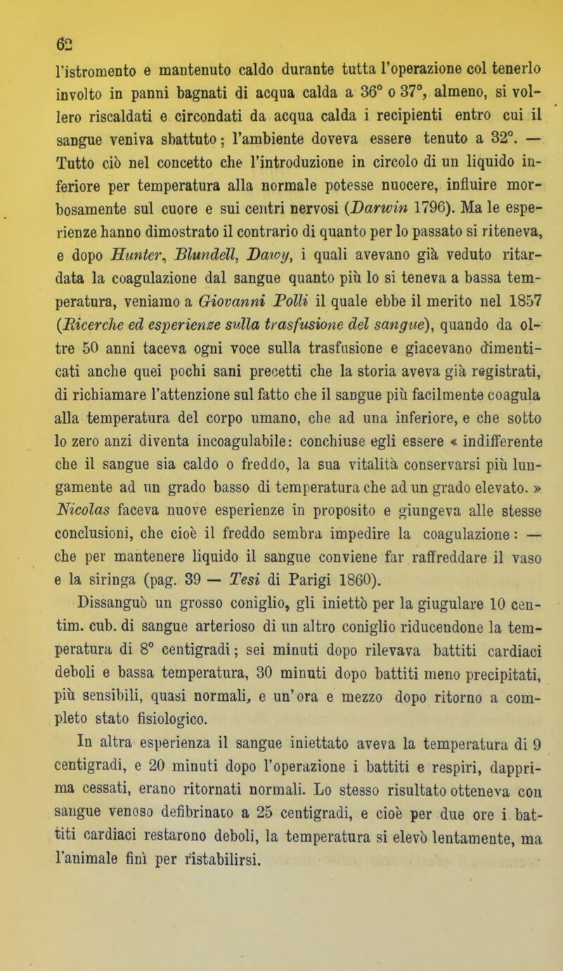 l’istromento e mantenuto caldo durante tutta l’operazione col tenerlo involto in panni bagnati di acqua calda a 36° o 37°, almeno, si vol- lero riscaldati e circondati da acqua calda i recipienti entro cui il sangue veniva sbattuto ; l’ambiente doveva essere tenuto a 32°. — Tutto ciò nel concetto che l’introduzione in circolo di un liquido in- feriore per temperatura alla normale potesse nuocere, influire mor- bosamente sul cuore e sui centri nervosi (Darwin 1796). Ma le espe- rienze hanno dimostrato il contrario di quanto per lo passato si riteneva, e dopo Eunter, Blundéll, Daioy, i quali avevano già veduto ritar- data la coagulazione dal sangue quanto più lo si teneva a bassa tem- peratura, veniamo a Giovanni Folli il quale ebbe il merito nel 1857 (Ricerche ed esperienze svila trasfusione del sangue), quando da ol- tre 50 anni taceva ogni voce sulla trasfusione e giacevano dimenti- cati anche quei pochi sani precetti che la storia aveva già registrati, di richiamare l’attenzione sul fatto che il sangue più facilmente coagula alla temperatura del corpo umano, che ad una inferiore, e che sotto lo zero anzi diventa incoagulabile: conchiuse egli essere « indifferente che il sangue sia caldo o freddo, la sua vitalità conservarsi più lun- gamente ad un grado basso di temperatura che ad un grado elevato. » Nicolas faceva nuove esperienze in proposito e giungeva alle stesse conclusioni, che cioè il freddo sembra impedire la coagulazione : — che per mantenere liquido il sangue conviene far raffreddare il vaso e la siringa (pag. 39 — Tesi di Parigi 1860). Dissanguò un grosso coniglio, gli iniettò per la giugulare 10 cen- tim. cub. di sangue arterioso di un altro coniglio riducendone la tem- peratura di 8° centigradi ; sei minuti dopo rilevava battiti cardiaci deboli e bassa temperatura, 30 minuti dopo battiti meno precipitati, più sensibili, quasi normali, e un’ora e mezzo dopo ritorno a com- pleto stato fisiologico. In altra esperienza il sangue iniettato aveva la temperatura di 9 centigradi, e 20 minuti dopo l’operazione i battiti e respiri, dappri- ma cessati, erano ritornati normali. Lo stesso risultato otteneva con sangue venoso defibrinato a 25 centigradi, e cioè per due ore i bat- titi cardiaci restarono deboli, la temperatura si elevò lentamente, ma l’animale finì per ristabilirsi.