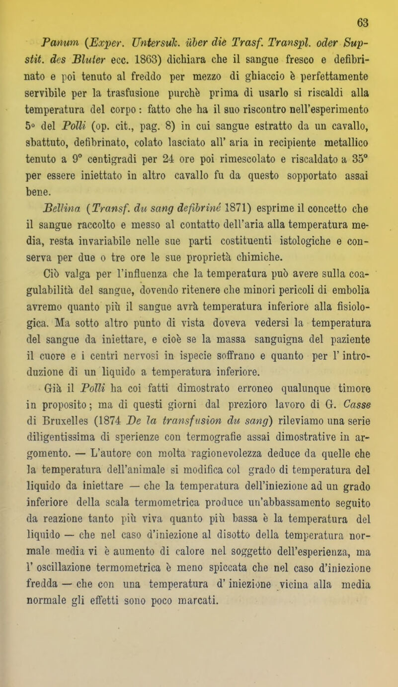 Panum (Exper. Untersuk. iiber die Trasf. Transpl. oder Sup- stit. dcs Bluter ecc. 1863) dichiara che il sangue fresco e defibri- nato e poi tenuto al freddo per mezzo di ghiaccio è perfettamente servibile per la trasfusione purché prima di usarlo si riscaldi alla temperatura del corpo : fatto che ha il suo riscontro nell’esperimento 5° del Polli (op. cit., pag. 8) in cui sangue estratto da un cavallo, sbattuto, defibrinato, colato lasciato all’ aria in recipiente metallico tenuto a 9° centigradi per 24 ore poi rimescolato e riscaldato a 35° per essere iniettato in altro cavallo fu da questo sopportato assai bene. Bellina (Trans fdu sang de fibrine 1871) esprime il concetto che il sangue raccolto e messo al contatto dell’aria alla temperatura me- dia, resta invariabile nelle sue parti costituenti istologiche e con- serva per due o tre ore le sue proprietà chimiche. Ciò valga per l’influenza che la temperatura può avere sulla coa- gulabilità del sangue, dovendo ritenere che minori pericoli di embolia avremo quanto più il sangue avrà temperatura inferiore alla fisiolo- gica. Ma sotto altro punto di vista doveva vedersi la temperatura del sangue da iniettare, e cioè se la massa sanguigna del paziente il cuore e i centri nervosi in ispecie soffrano e quanto per l’intro- duzione di un liquido a temperatura inferiore. Già il Polli ha coi fatti dimostrato erroneo qualunque timore in proposito; ma di questi giorni dal prezioro lavoro di G. Casse di Bruxelles (1874 De la transfusion du sang) rileviamo una serie diligentissima di sperienze con termografie assai dimostrative in ar- gomento. — L’autore con molta ragionevolezza deduce da quelle che la temperatura dell’animale si modifica col grado di temperatura del liquido da iniettare — che la temperatura dell’iniezione ad un grado inferiore della scala termometrica produce un’abbassamento seguito da reazione tanto più viva quanto più bassa è la temperatura del liquido — che nel caso d’iniezione al disotto della temperatura nor- male media vi è aumento di calore nel soggetto dell’esperienza, ma 1’ oscillazione termometrica è meno spiccata che nel caso d’iniezione fredda — che con lina temperatura d’iniezione vicina alla media normale gli effetti sono poco marcati.