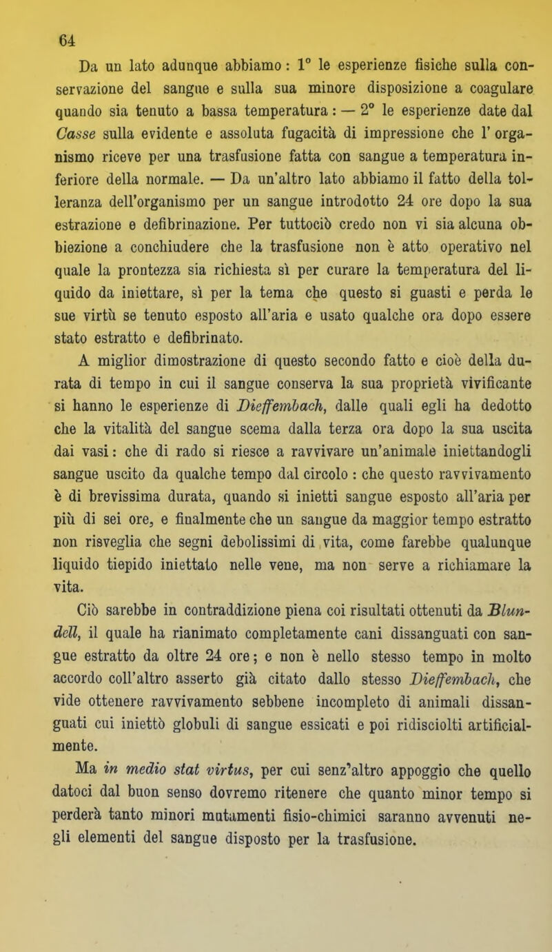 Da un lato adunque abbiamo : 1° le esperienze fisiche sulla con- servazione del sangue e sulla sua minore disposizione a coagulare quando sia tenuto a bassa temperatura : — 2° le esperienze date dal Casse sulla evidente e assoluta fugacità di impressione che 1’ orga- nismo riceve per una trasfusione fatta con sangue a temperatura in- feriore della normale. — Da un’altro lato abbiamo il fatto della tol- leranza dell’organismo per un sangue introdotto 24 ore dopo la sua estrazione e defibrinazione. Per tuttociò credo non vi sia alcuna ob- biezione a conchiudere che la trasfusione non è atto operativo nel quale la prontezza sia richiesta sì per curare la temperatura del li- quido da iniettare, sì per la tema che questo si guasti e perda le sue virtù se tenuto esposto aU’aria e usato qualche ora dopo essere stato estratto e defibrinato. A miglior dimostrazione di questo secondo fatto e cioè della du- rata di tempo in cui il sangue conserva la sua proprietà vivificante si hanno le esperienze di Dieffembach, dalle quali egli ha dedotto che la vitalità del sangue scema dalla terza ora dopo la sua uscita dai vasi: che di rado si riesce a ravvivare un’animale iniettandogli sangue uscito da qualche tempo dal circolo : che questo ravvivamento è di brevissima durata, quando si inietti sangue esposto all’aria per più di sei ore, e finalmente che un sangue da maggior tempo estratto non risveglia che segni debolissimi di vita, come farebbe qualunque liquido tiepido iniettato nelle vene, ma non serve a richiamare la vita. Ciò sarebbe in contraddizione piena coi risultati ottenuti da Blun- dcll, il quale ha rianimato completamente cani dissanguati con san- gue estratto da oltre 24 ore; e non è nello stesso tempo in molto accordo coll’altro asserto già citato dallo stesso Dieffembach, che vide ottenere ravvivamento sebbene incompleto di animali dissan- guati cui iniettò globuli di sangue essicati e poi ridisciolti artificial- mente. Ma in medio stat virtus, per cui senz’altro appoggio che quello datoci dal buon senso dovremo ritenere che quanto minor tempo si perderà tanto minori mutamenti fisio-chimici saranno avvenuti ne- gli elementi del sangue disposto per la trasfusione.