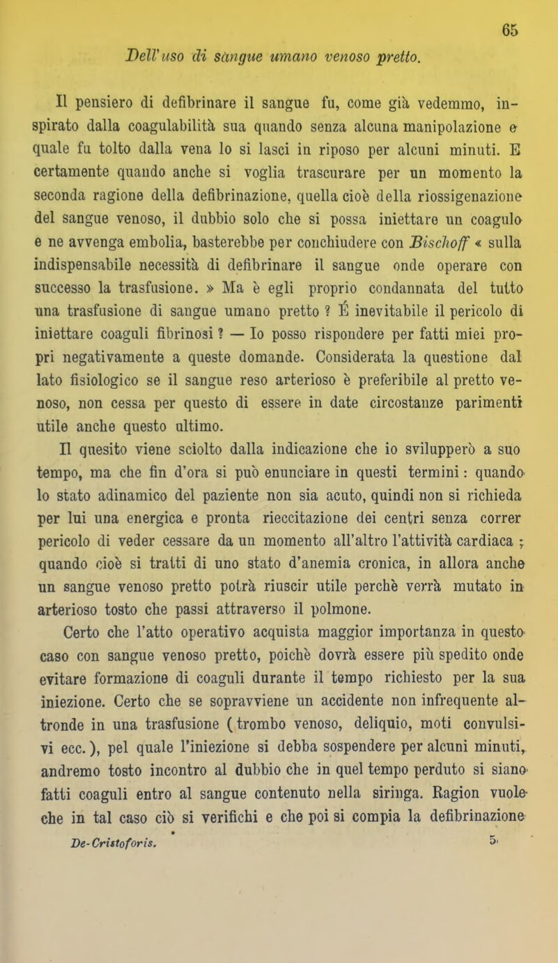 Bell' uso di sàngue umano venoso pretto. Il pensiero di defibrinare il sangue fu, come già vedemmo, in- spirato dalla coagulabilità sua quando senza alcuna manipolazione e quale fu tolto dalla vena lo si lasci in riposo per alcuni minuti. E certamente quando anche si voglia trascurare per un momento la seconda ragione della defibrinazione, quella cioè della riossigenazione del sangue venoso, il dubbio solo che si possa iniettare un coagula e ne avvenga embolia, basterebbe per conchiudere con Biscìioff « sulla indispensabile necessità di defibrinare il sangue onde operare con successo la trasfusione. » Ma è egli proprio condannata del tutto una trasfusione di sangue umano pretto ? É inevitabile il pericolo di iniettare coaguli fibrinosi ? — Io posso rispondere per fatti miei pro- pri negativamente a queste domande. Considerata la questione dal lato fisiologico se il sangue reso arterioso è preferibile al pretto ve- noso, non cessa per questo di essere in date circostanze parimenti utile anche questo ultimo. Il quesito viene sciolto dalla indicazione che io svilupperò a suo tempo, ma che fin d’ora si può enunciare in questi termini : quando lo stato adinamico del paziente non sia acuto, quindi non si richieda per lui una energica e pronta rieccitazione dei centri senza correr pericolo di veder cessare da un momento all’altro l’attività cardiaca ; quando cioè si tratti di uno stato d’anemia cronica, in allora anche un sangue venoso pretto potrà riuscir utile perchè verrà mutato in arterioso tosto che passi attraverso il polmone. Certo che l’atto operativo acquista maggior importanza in questo caso con sangue venoso pretto, poiché dovrà essere più spedito onde evitare formazione di coaguli durante il tempo richiesto per la sua iniezione. Certo che se sopravviene un accidente non infrequente al- tronde in una trasfusione (trombo venoso, deliquio, moti convulsi- vi ecc. ), pel quale l’iniezione si debba sospendere per alcuni minuti, andremo tosto incontro al dubbio che in quel tempo perduto si siano- fatti coaguli entro al sangue contenuto nella siringa. Ragion vuole- che in tal caso ciò si verifichi e che poi si compia la defibrinazione De- Cristo foris. 5.