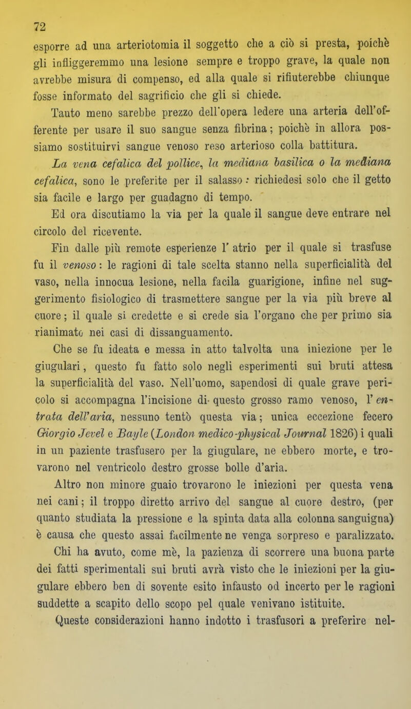 esporre ad una arteriotomia il soggetto che a ciò si presta, poiché gli infliggeremmo una lesione sempre e troppo grave, la quale non avrebbe misura di compenso, ed alla quale si rifiuterebbe chiunque fosse informato del sagriti ciò che gli si chiede. 'lauto meno sarebbe prezzo dell'opera ledere una arteria dell’of- ferente per usare il suo sangue senza fibrina ; poiché in allora pos- siamo sostituirvi sangue venoso reso arterioso colla battitura. La vena cefalica del pollice, la mediana basilica o la mediana cefalica, sono le preferite per il salasso •* richiedesi solo cne il getto sia facile e largo per guadagno di tempo. Ed ora discutiamo la via per la quale il sangue deve entrare nel circolo del ricevente. Fin dalle più remote esperienze 1’ atrio per il quale si trasfuse fu il venoso : le ragioni di tale scelta stanno nella superficialità del vaso, nella innocua lesione, nella facila guarigione, infine nel sug- gerimento fisiologico di trasmettere sangue per la via più breve al cuore ; il quale si credette e si crede sia l’organo che per primo sia rianimato nei casi di dissanguamento. Che se fu ideata e messa in atto talvolta una iniezione per le giugulari, questo fu fatto solo negli esperimenti sui bruti attesa la superficialità del vaso. Nell’uomo, sapendosi di quale grave peri- colo si accompagna l’incisione di- questo grosso ramo venoso, 1’ en- trata delVana, nessuno tentò questa via ; unica eccezione fecero Giorgio Jevel e Bayle (London medico-physical Journal 1826) i quali in un paziente trasfusero per la giugulare, ne ebbero morte, e tro- varono nel ventricolo destro grosse bolle d’aria. Altro non minore guaio trovarono le iniezioni per questa vena nei cani ; il troppo diretto arrivo del sangue al cuore destro, (per quanto studiata la pressione e la spinta data alla colonna sanguigna) è causa che questo assai facilmente ne venga sorpreso e paralizzato. Chi ha avuto, come mé, la pazienza di scorrere una buona parte dei fatti sperimentali sui bruti avrà visto che le iniezioni per la giu- gulare ebbero ben di sovente esito infausto od incerto per le ragioni suddette a scapito dello scopo pel quale venivano istituite. Queste considerazioni hanno indotto i trasfusori a preferire nel-
