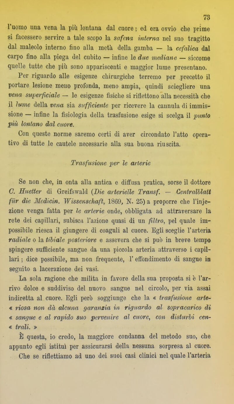 1 uomo una vena la più lontana dal cuore ; ed era ovvio che prime si facessero servire a tale scopo la safena interna nel suo tragitto dal maleolo interno fino alla metà della gamba — la cefalica dal carpo fino alla piega del cubito — infine le due mediane — siccome quelle tutte che più sono appariscenti e maggior lume presentano. Per riguardo alle esigenze chirurgiche terremo per precetto il portare lesione meno profonda, meno ampia, quindi sciegliere una vena superficiale — le esigenze fisiche si riflettono alla necessità che il lume della vena sia sufficiente per ricevere la cannula di immis- sione — infine la fisiologia della trasfusione esige si scelga il punto più lontano dal cuore. Con queste norme saremo certi di aver circondato l’atto opera- tivo di tutte le cautele necessarie alla sua buona riuscita. Trasfusione p>er le arterie Se non che, in onta alla antica e diffusa pratica, sorse il dottore G. Huetter di Greifswald (Die arterielle Transf. — Centralblatt fùr die Medicin. Wissenschaft, 1869, N. 25) a proporre che l’inje- zione venga fatta per le arterie onde, obbligata ad attraversare la rete dei capillari, subisca l’azione quasi di un filtro, pel quale im- possibile riesca il giungere di coaguli al cuore. Egli sceglie l’arteria radiale o la tibiale posteriore e assevera che si può in breve tempo spingere sufficiente sangue da una piccola arteria attraverso i capil- lari ; dice possibile, ma non frequente, 1’ effondimento di sangue in seguito a lacerazione dei vasi. La sola ragione che milita in favore della sua proposta si è l’ar- rivo dolce e suddiviso del nuovo sangue nel circolo, per via assai indiretta al cuore. Egli però soggiunge che la « trasfusione arte- « riosa non dà alcuna garanzia in riguardo al sopracarico di « sangue e al rapido suo pervenire al cuore, con disturbi cen- « trali. » È questa, io credo, la maggiore condanna del metodo suo, che appunto egli istituì per assicurarsi della nessuna sorpresa al cuore. Che se riflettiamo ad uno dei suoi casi clinici nel quale l’arteria