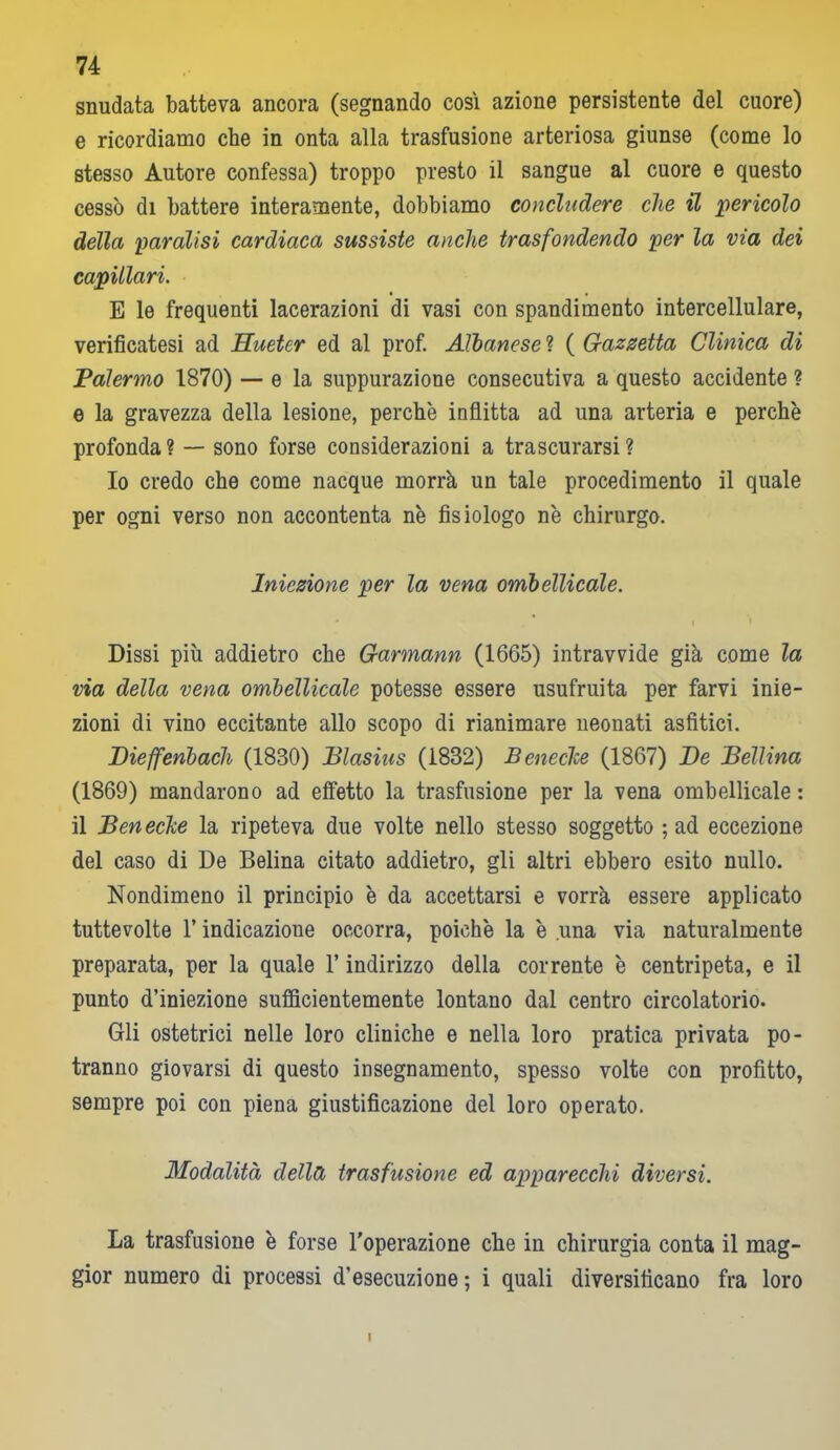 snudata batteva ancora (segnando cosi azione persistente del cuore) e ricordiamo che in onta alla trasfusione arteriosa giunse (come lo stesso Autore confessa) troppo presto il sangue al cuore e questo cessò di battere interamente, dobbiamo concludere che il pericolo della paralisi cardiaca sussiste anche trasfondendo per la via dei capillari. E le frequenti lacerazioni di vasi con spandimento intercellulare, verificatesi ad Hueter ed al prof. Albanese ? ( Gazzetta Clinica di Palermo 1870) — e la suppurazione consecutiva a questo accidente ? e la gravezza della lesione, perchè inflitta ad una arteria e perchè profonda? — sono forse considerazioni a trascurarsi? Io credo che come nacque morrà un tale procedimento il quale per ogni verso non accontenta nè fisiologo nè chirurgo. Iniezione per la vena ombellicale. i Dissi più addietro che Garmann (1665) intravvide già come la via della vena ombellicale potesse essere usufruita per farvi inie- zioni di vino eccitante allo scopo di rianimare neonati asfitici. Dieffenbach (1830) Blasius (1832) Benedice (1867) De Bellina (1869) mandarono ad effetto la trasfusione per la vena ombellicale : il Benecke la ripeteva due volte nello stesso soggetto ; ad eccezione del caso di De Beiina citato addietro, gli altri ebbero esito nullo. Nondimeno il principio è da accettarsi e vorrà essere applicato tuttevolte l’indicazione occorra, poiché la è una via naturalmente preparata, per la quale l’indirizzo della corrente è centripeta, e il punto d’iniezione sufficientemente lontano dal centro circolatorio. Gli ostetrici nelle loro cliniche e nella loro pratica privata po- tranno giovarsi di questo insegnamento, spesso volte con profitto, sempre poi con piena giustificazione del loro operato. Modalità della trasfusione ed apparecchi diversi. La trasfusione è forse l'operazione che in chirurgia conta il mag- gior numero di processi d’esecuzione ; i quali diversificano fra loro I