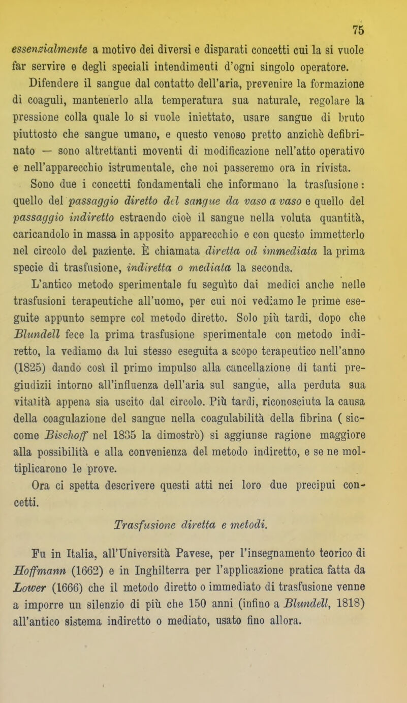 essenzialmente a motivo dei diversi e disparati concetti cui la si vuole far servire e degli speciali intendimenti d’ogni singolo operatore. Difendere il sangue dal contatto dell’aria, prevenire la formazione di coaguli, mantenerlo alia temperatura sua naturale, regolare la pressione colla quale lo si vuole iniettato, usare sangue di bruto piuttosto che sangue umano, e questo venoso pretto anziché defibri- nato — sono altrettanti moventi di modificazione nell’atto operativo e nell’apparecchio istrumentale, che noi passeremo ora in rivista. Sono due i concetti fondamentali che informano la trasfusione : quello del passaggio duetto de l sangue da vaso a vaso e quello del passaggio indiretto estraendo cioè il sangue nella voluta quantità, caricandolo in massa in apposito apparecchio e con questo immetterlo nel circolo del paziente. È chiamata diretta od immediata la prima specie di trasfusione, indiretta o mediata la seconda. L’antico metodo sperimentale fu seguito dai medici anche nelle trasfusioni terapeutiche all’uomo, per cui noi vediamo le prime ese- guite appunto sempre col metodo diretto. Solo più tardi, dopo che Blundell fece la prima trasfusione sperimentale con metodo indi- retto, la vediamo da lui stesso eseguita a scopo terapeutico nell’anno (1825) dando così il primo impulso alla cancellazione di tanti pre- giudizii intorno all’influenza dell’aria sul sangue, alla perduta sua vitalità appena sia uscito dal circolo. Più tardi, riconosciuta la causa della coagulazione del sangue nella coagulabilità della fibrina ( sic- come Bisclioff nel 1835 la dimostrò) si aggiunse ragione maggiore alla possibilità e alla convenienza del metodo indiretto, e se ne mol- tiplicarono le prove. Ora ci spetta descrivere questi atti nei loro due precipui con- cetti. Trasfusione diretta e metodi. Fu in Italia, all’Università Pavese, per l’insegnamento teorico di Eoffmann (1662) e in Inghilterra per l’applicazione pratica fatta da Lower (1666) che il metodo diretto o immediato di trasfusione venne a imporre un silenzio di più che 150 anni (infino a Blundell, 1818) all’antico sistema indiretto o mediato, usato fino allora.