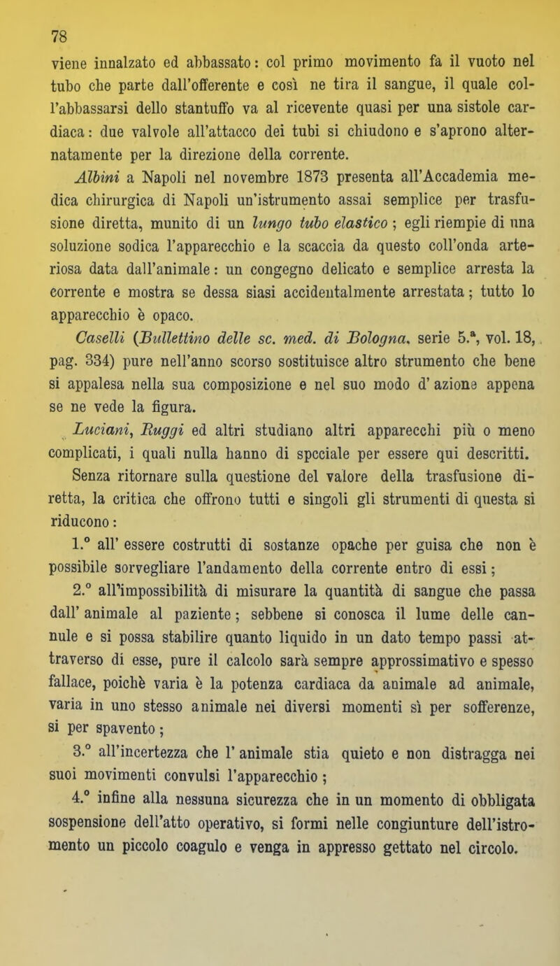 viene innalzato ed abbassato: col primo movimento fa il vuoto nel tubo che parte dall’offerente e così ne tira il sangue, il quale col- l’abbassarsi dello stantuffo va al ricevente quasi per una sistole car- diaca : due valvole all’attacco dei tubi si chiudono e s’aprono alter- natamente per la direzione della corrente. Albini a Napoli nel novembre 1873 presenta all’Accademia me- dica chirurgica di Napoli un’istrumento assai semplice per trasfu- sione diretta, munito di un lungo tubo elastico ; egli riempie di una soluzione sodica l’apparecchio e la scaccia da questo coll’onda arte- riosa data dall’animale : un congegno delicato e semplice arresta la corrente e mostra se dessa siasi accidentalmente arrestata ; tutto lo apparecchio è opaco. Caselli (Bullettino delle se. med. di Bologna. serie 5.a, voi. 18, pag. 334) pure nell’anno scorso sostituisce altro strumento che bene si appalesa nella sua composizione e nel suo modo d’ azione appena se ne vede la figura. Luciani, Ruggi ed altri studiano altri apparecchi più o meno complicati, i quali nulla hanno di speciale per essere qui descritti. Senza ritornare sulla questione del valore della trasfusione di- retta, la critica che offrono tutti e singoli gli strumenti di questa si riducono : 1. ° all’ essere costrutti di sostanze opache per guisa che non è possibile sorvegliare l’andamento della corrente entro di essi ; 2. ° alPimpossibilità di misurare la quantità di sangue che passa dall’ animale al paziente ; sebbene si conosca il lume delle can- nule e si possa stabilire quanto liquido in un dato tempo passi at- traverso di esse, pure il calcolo sarà sempre approssimativo e spesso fallace, poiché varia è la potenza cardiaca da animale ad animale, varia in uno stesso animale nei diversi momenti sì per sofferenze, si per spavento ; 3. ° all’incertezza che 1’ animale stia quieto e non distragga nei suoi movimenti convulsi l’apparecchio ; 4. ° infine alla nessuna sicurezza che in un momento di obbligata sospensione dell’atto operativo, si formi nelle congiunture dell’istro- mento un piccolo coagulo e venga in appresso gettato nel circolo.