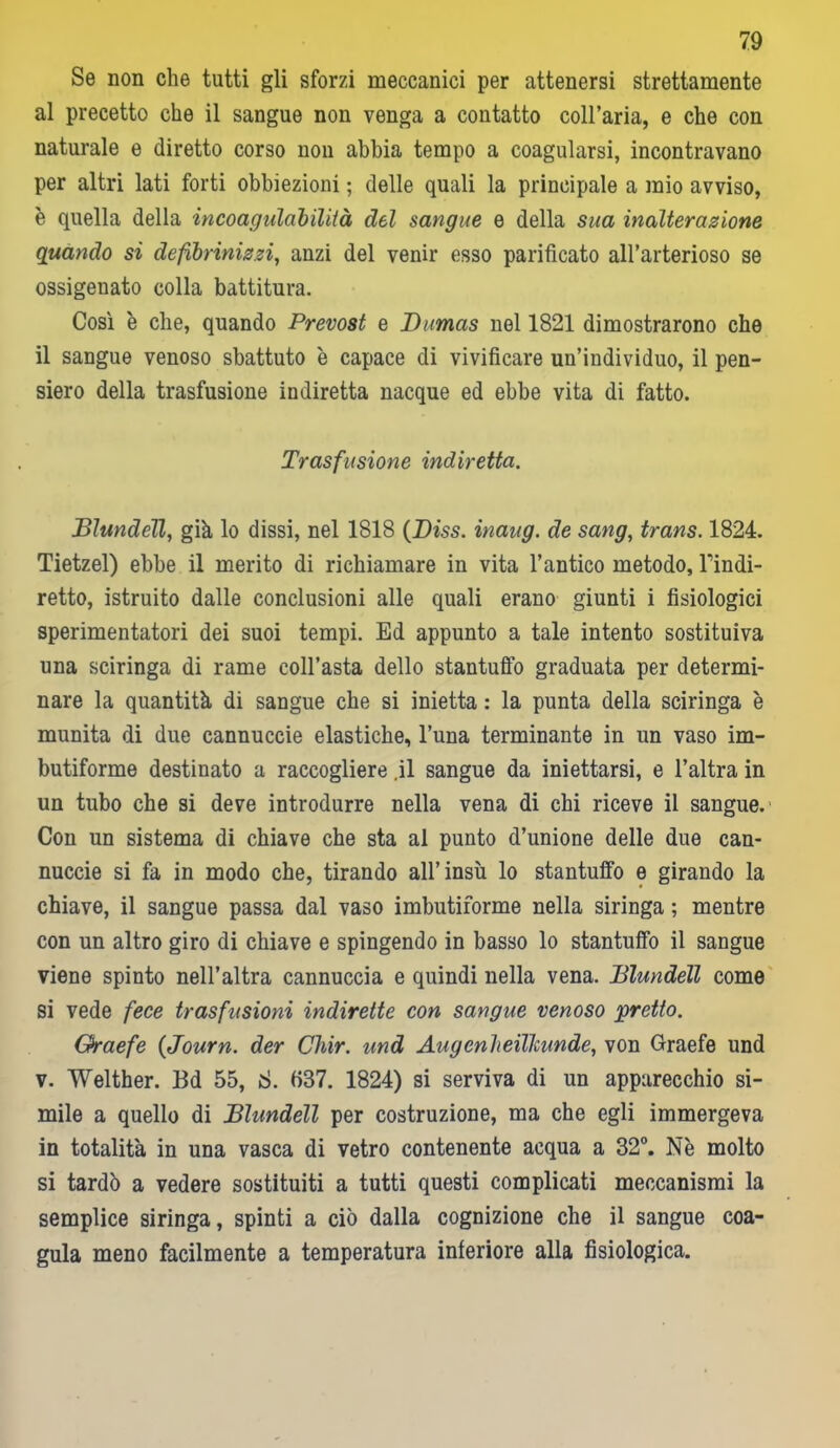 Se non che tutti gli sforzi meccanici per attenersi strettamente al precetto che il sangue non venga a contatto coll’aria, e che con naturale e diretto corso non abbia tempo a coagularsi, incontravano per altri lati forti obbiezioni ; delle quali la principale a inio avviso, è quella della incoagulabilità del sangue e della sua inalterazione quando si defibrinizzi, anzi del venir esso parificato all’arterioso se ossigenato colla battitura. Così è che, quando Prevost e Dumas nel 1821 dimostrarono che il sangue venoso sbattuto è capace di vivificare un’individuo, il pen- siero della trasfusione indiretta nacque ed ebbe vita di fatto. Trasfusione indiretta. Blundell, già lo dissi, nel 1818 (Diss. inaug. de sang, trans. 1824. Tietzel) ebbe il merito di richiamare in vita l’antico metodo, Tindi- retto, istruito dalle conclusioni alle quali erano giunti i fisiologici sperimentatori dei suoi tempi. Ed appunto a tale intento sostituiva una sciringa di rame coll’asta dello stantuffo graduata per determi- nare la quantità di sangue che si inietta : la punta della sciringa è munita di due cannuccie elastiche, l’una terminante in un vaso im- butiforme destinato a raccogliere .il sangue da iniettarsi, e l’altra in un tubo che si deve introdurre nella vena di chi riceve il sangue. Con un sistema di chiave che sta al punto d’unione delle due can- nuccie si fa in modo che, tirando all’insù lo stantuffo e girando la chiave, il sangue passa dal vaso imbutiforme nella siringa ; mentre con un altro giro di chiave e spingendo in basso lo stantuffo il sangue viene spinto nell’altra cannuccia e quindi nella vena. Blundell come si vede fece trasfusioni indirette con sangue venoso pretto. Oraefe (Journ. der Chir. und Augenheillcunde, von Graefe und v. Welther. Bd 55, 8. fi37. 1824) si serviva di un apparecchio si- mile a quello di Blundell per costruzione, ma che egli immergeva in totalità in una vasca di vetro contenente acqua a 32°. Nè molto si tardò a vedere sostituiti a tutti questi complicati meccanismi la semplice siringa, spinti a ciò dalla cognizione che il sangue coa- gula meno facilmente a temperatura inferiore alla fisiologica.