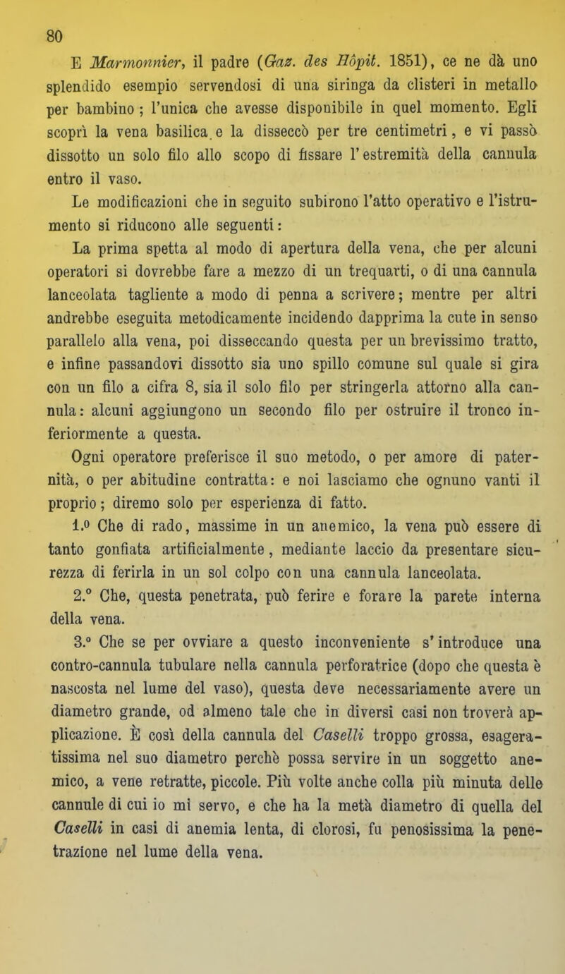 E Marmonnier, il padre {Gaz. cles Hòpit. 1851), ce ne dà uno splendido esempio servendosi di una siringa da clisteri in metallo per bambino ; l’unica che avesse disponibile in quel momento. Egli scoprì la vena basilica.e la disseccò per tre centimetri, e vi passò dissotto un solo filo allo scopo di fissare l’estremità della cannula entro il vaso. Le modificazioni che in seguito subirono l’atto operativo e l’istru- mento si riducono alle seguenti: La prima spetta al modo di apertura della vena, che per alcuni operatori si dovrebbe fare a mezzo di un trequarti, o di una cannula lanceolata tagliente a modo di penna a scrivere ; mentre per altri andrebbe eseguita metodicamente incidendo dapprima la cute in senso parallelo alla vena, poi disseccando questa per un brevissimo tratto, e infine passandovi dissotto sia uno spillo comune sul quale si gira con un filo a cifra 8, sia il solo filo per stringerla attorno alla can- nula: alcuni aggiungono un secondo filo per ostruire il tronco in- feriormente a questa. Ogni operatore preferisce il suo metodo, o per amore di pater- nità, o per abitudine contratta: e noi lasciamo che ognuno vanti il proprio ; diremo solo per esperienza di fatto. 1. ° Che di rado, massime in un anemico, la vena può essere di tanto gonfiata artificialmente, mediante laccio da presentare sicu- rezza di ferirla in un sol colpo con una cannula lanceolata. 2. ° Che, questa penetrata, può ferire e forare la parete interna della vena. 3. ° Che se per ovviare a questo inconveniente s’introduce una contro-cannula tubulare nella cannula perforatrice (dopo che questa è nascosta nel lume del vaso), questa deve necessariamente avere un diametro grande, od almeno tale che in diversi casi non troverà ap- plicazione. È così della cannula del Caselli troppo grossa, esagera- tissima nel suo diametro perchè possa servire in un soggetto ane- mico, a vene retratte, piccole. Più volte anche colla più minuta delle cannule di cui io mi servo, e che ha la metà diametro di quella del Caselli in casi di anemia lenta, di clorosi, fu penosissima la pene- trazione nel lume della vena.