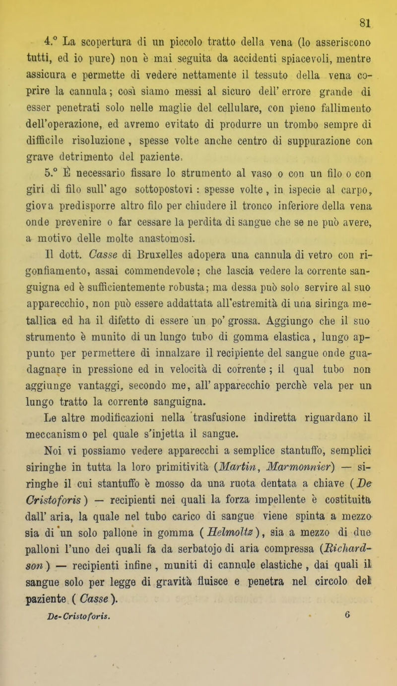 4. ° La scopertura di un piccolo tratto della vena (lo asseriscono tutti, ed io pure) non è mai seguita da accidenti spiacevoli, mentre assicura e permette di vedere nettamente il tessuto della vena co- prire la cannula ; così siamo messi al sicuro dell’ errore grande di esser penetrati solo nelle maglie del cellulare, con pieno fallimento dell’operazione, ed avremo evitato di produrre un trombo sempre di difficile risoluzione , spesse volte anche centro di suppurazione con grave detrimento del paziente, 5. ° É necessario fissare lo strumento al vaso o con un filo o con giri di filo sull’ago sottopostovi: spesse volte, in ispecie al carpo, giova predisporre altro filo per chiudere il tronco inferiore della vena onde prevenire o far cessare la perdita di sangue che se ne può avere, a motivo delle molte anastomosi. 11 dott. Casse di Bruxelles adopera una cannula di vetro con ri- gonfiamento, assai commendevole ; che lascia vedere la corrente san- guigna ed è sufficientemente robusta; ma dessa può solo servire al suo apparecchio, non può essere addattata all’estremità di una siringa me- tallica ed ha il difetto di essere un po’ grossa. Aggiungo che il suo strumento è munito di un lungo tubo di gomma elastica, lungo ap- punto per permettere di innalzare il recipiente del sangue onde gua- dagnare in pressione ed in velocita di corrente ; il qual tubo non aggiunge vantaggi, secondo me, all’apparecchio perchè vela per un lungo tratto la corrente sanguigna. Le altre modificazioni nella trasfusione indiretta riguardano il meccanismo pel quale s’injetta il sangue. Noi vi possiamo vedere apparecchi a semplice stantuffo, semplici siringhe in tutta la loro primitività (Martin, Marmonnier) — si- ringhe il cui stantuffo è mosso da una ruota dentata a chiave (De Cristoforis ) — recipienti nei quali la forza impellente è costituita dall’ aria, la quale nel tubo carico di sangue viene spinta a mezzo sia di un solo pallone in gomma ( Helmoltz ), sia a mezzo di due palloni l’uno dei quali fa da serbatojo di aria compressa (Richard- son ) — recipienti infine , muniti di cannule elastiche , dai quali il sangue solo per legge di gravità fluisce e penetra nel circolo del paziente ( Casse ). De-Cristoforis. 6