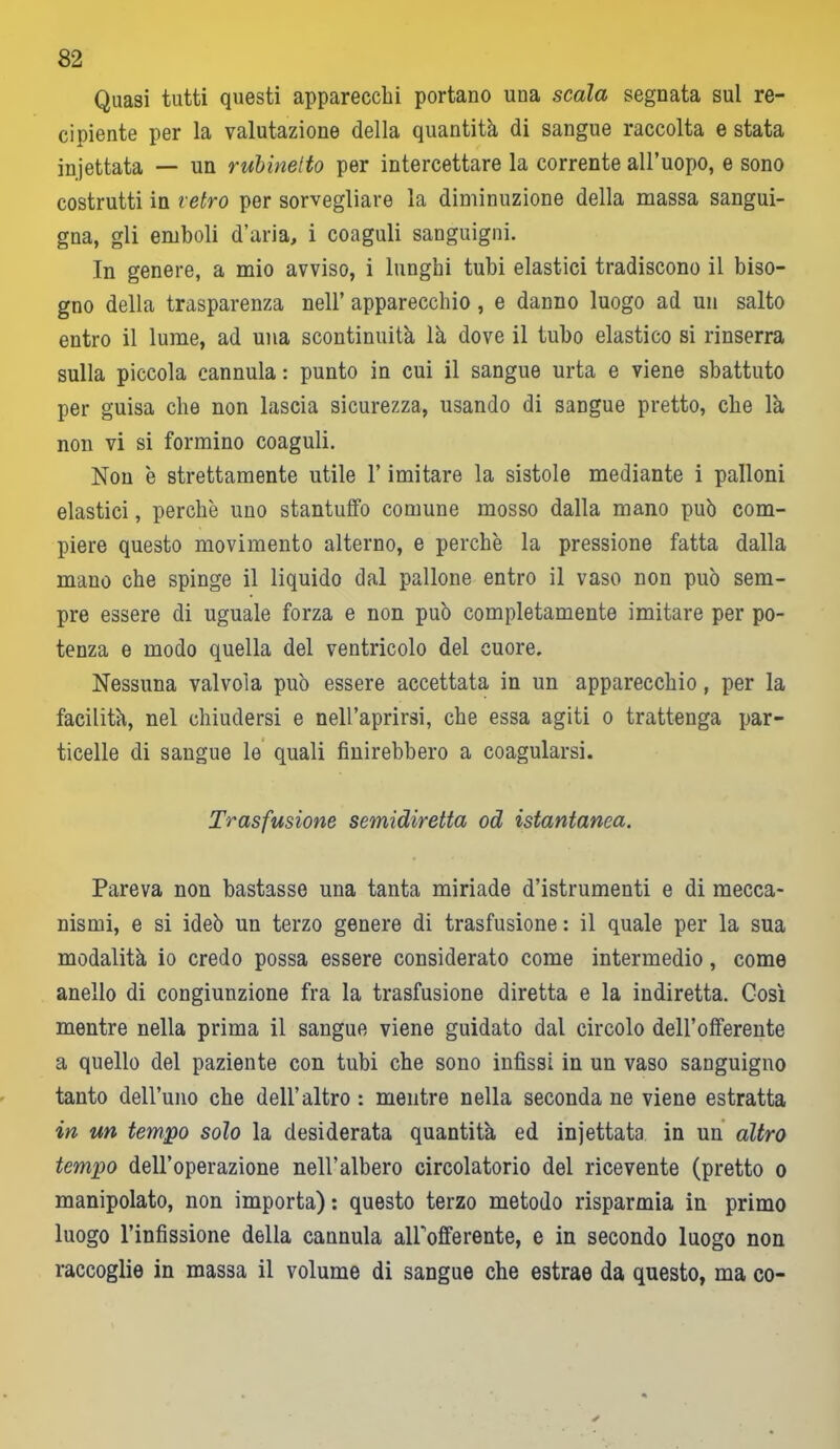 Quasi tutti questi apparecchi portano una scala segnata sul re- cipiente per la valutazione della quantità di sangue raccolta e stata iniettata — un rubinetto per intercettare la corrente all’uopo, e sono costrutti in retro per sorvegliare la diminuzione della massa sangui- gna, gli emboli d’aria, i coaguli sanguigni. In genere, a mio avviso, i lunghi tubi elastici tradiscono il biso- gno della trasparenza nell’ apparecchio, e danno luogo ad un salto entro il lume, ad una scontinuità là dove il tubo elastico si rinserra sulla piccola cannula : punto in cui il sangue urta e viene sbattuto per guisa che non lascia sicurezza, usando di sangue pretto, che là non vi si formino coaguli. Non è strettamente utile l’imitare la sistole mediante i palloni elastici, perchè uno stantuffo comune mosso dalla mano può com- piere questo movimento alterno, e perchè la pressione fatta dalla mano che spinge il liquido dal pallone entro il vaso non può sem- pre essere di uguale forza e non può completamente imitare per po- tenza e modo quella del ventricolo del cuore. Nessuna valvola può essere accettata in un apparecchio, per la facilità, nel chiudersi e nell’aprirsi, che essa agiti o trattenga par- ticelle di sangue le quali finirebbero a coagularsi. Trasfusione semidiretta od istantanea. Pareva non bastasse una tanta miriade d’istrumenti e di mecca- nismi, e si ideò un terzo genere di trasfusione : il quale per la sua modalità io credo possa essere considerato come intermedio, come anello di congiunzione fra la trasfusione diretta e la indiretta. Così mentre nella prima il sangue viene guidato dal circolo dell’offerente a quello del paziente con tubi che sono infissi in un vaso sanguigno tanto dell’uno che dell’altro : mentre nella seconda ne viene estratta in un tempo solo la desiderata quantità ed iniettata in un altro tempo dell’operazione nell’albero circolatorio del ricevente (pretto o manipolato, non importa) : questo terzo metodo risparmia in primo luogo l’infissione della cannula alFofferente, e in secondo luogo non raccoglie in massa il volume di sangue che estrae da questo, ma co-