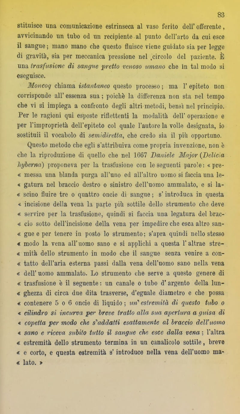 stituisce una comunicazione estrinseca al vaso ferito dell’ offerente, avvicinando un tubo od un recipiente al punto dell’arto da cui esce il sangue ; mano mano che questo fluisce viene guidato sia per legge di gravità, sia per meccanica pressione nel .circolo del paziente. È una trasfusione di sangue pretto venoso umano che in tal modo si eseguisce. Moncog chiama istantaneo questo processo ; ma 1’ epiteto non corrisponde all’ essenza sua ; poiché la differenza non sta nel tempo che vi si impiega a confronto degli altri metodi, bensì nel principio. Per le ragioni qui esposte riflettenti la modalità dell’ operazione e per l’improprietà dell’epiteto col quale l’autore la volle designata, io sostituii il vocabolo di semidiretta, che credo sia il più opportuno. Questo metodo che egli s’attribuiva come propria invenzione, non è che la riproduzione di quello che nel 1667 Daniele Major (Delìcìa hyberna) proponeva per la trasfusione con le seguenti parole: « pre- « messa una blanda purga all’uno ed all’altro uomo si faccia una le- « gatura nel braccio destro o sinistro dell’uomo ammalato, e si la- « scino fluire tre o quattro oncie di sangue ; s’introduca in questa « incisione della vena la parte più sottile dello strumento che deve « servire per la trasfusione, quindi si faccia una legatura del brac- « ciò sotto dell’incisione della vena per impedire che esca altro san- « gue e per tenere in posto lo strumento; s’apra quindi nello stesso « modo la vena all’uomo sano e si applichi a questa 1’altrae stre- « mità dello strumento in modo che il sangue senza venire a con- « tatto dell’aria esterna passi dalla vena dell’uomo sano nella vena « dell’ uomo ammalato. Lo strumento che serve a questo genere di « trasfusione è il seguente : un canale o tubo d’ argento della lun- « ghezza di circa due dita trasverse, d’eguale diametro e che possa « contenere 5 o 6 oncie di liquido ; un1 estremità di questo tubo o « cilindro si incurva per breve tratto alla sua apertura a guisa di « copetta per modo che s'addatti esattamente al braccio delVuomo « sano e riceva subito tutto il sangue che esce dalla vena ; l’altra « estremità dello strumento termina in un canalicolo sottile, breve « e corto, e questa estremità s’introduce nella vena dell’uomo ma- « lato. »
