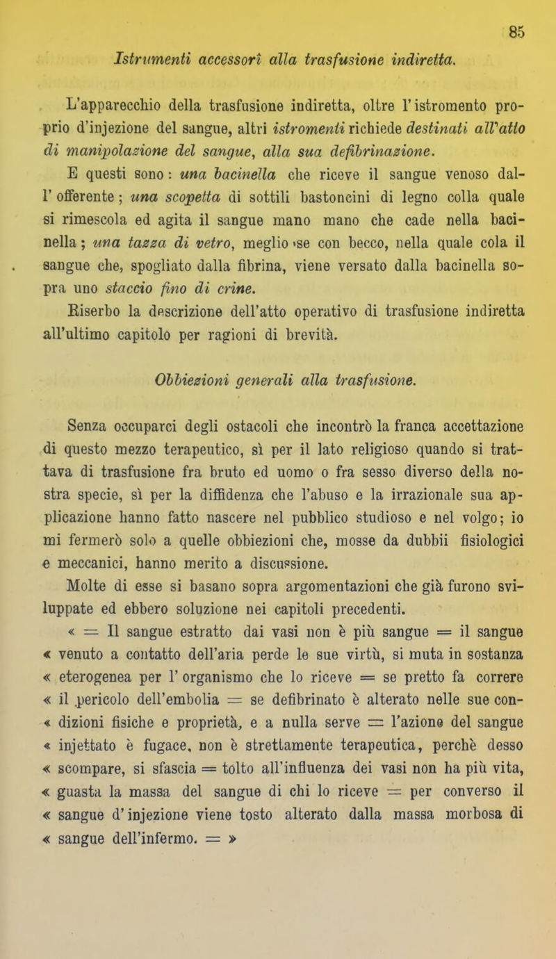 Istrimenti accessori alia trasfusione indiretta. L’apparecchio della trasfusione indiretta, oltre l’istromento pro- prio d’injezione del sangue, altri istromenti richiede destinati alVatto di manipolazione del sangue, alla sua defibrinazione. E questi sono : una bacinella che riceve il sangue venoso dal- 1’ offerente ; una scopetta di sottili bastoncini di legno colla quale si rimescola ed agita il sangue mano mano che cade nella baci- nella ; una tazza di vetro, meglio >se con becco, nella quale cola il sangue che, spogliato dalla fibrina, viene versato dalla bacinella so- pra uno staccio fino di crine. Riserbo la descrizione dell’atto operativo di trasfusione indiretta all’ultimo capitolo per ragioni di brevità. Obbiezioni generali alla trasfusione. Senza occuparci degli ostacoli che incontrò la franca accettazione di questo mezzo terapeutico, sì per il lato religioso quando si trat- tava di trasfusione fra bruto ed uomo o fra sesso diverso della no- stra specie, sì per la diffidenza che l’abuso e la irrazionale sua ap- plicazione hanno fatto nascere nel pubblico studioso e nel volgo; io mi fermerò solo a quelle obbiezioni che, mosse da dubbii fisiologici e meccanici, hanno merito a discussione. Molte di esse si basano sopra argomentazioni che già furono svi- luppate ed ebbero soluzione nei capitoli precedenti. « = Il sangue estratto dai vasi non è più sangue = il sangue « venuto a contatto dell’aria perde le sue virtù, si muta in sostanza « eterogenea per 1’ organismo che lo riceve = se pretto fa correre « il .pericolo dell’embolia = se defibrinato è alterato nelle sue con- « dizioni fisiche e proprietà, e a nulla serve l’azione del sangue « injettato è fugace, non è strettamente terapeutica, perchè desso « scompare, si sfascia = tolto all’influenza dei vasi non ha più vita, « guasta la massa del sangue di chi lo riceve = per converso il « sangue d’iniezione viene tosto alterato dalla massa morbosa di « sangue dell’infermo. = »