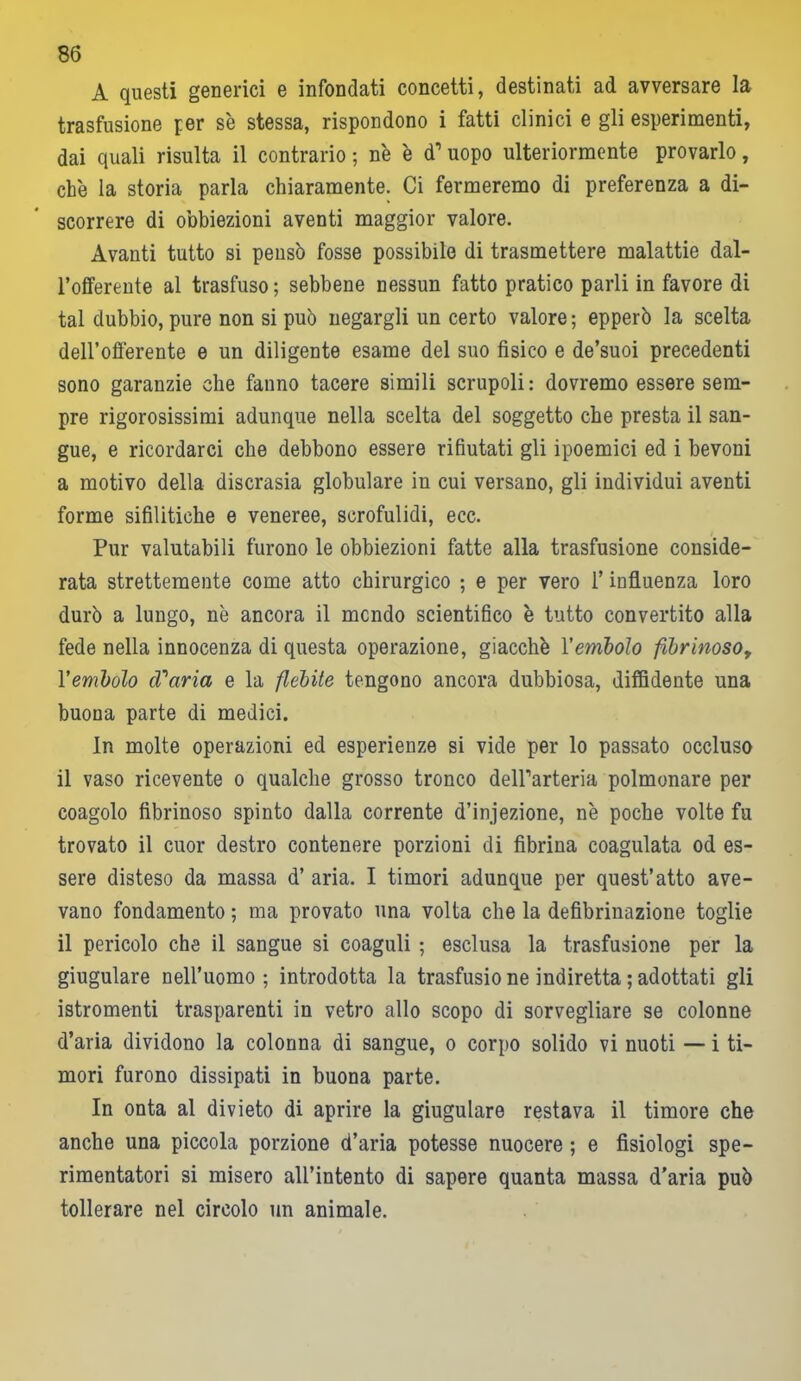 A questi generici e infondati concetti, destinati ad avversare la trasfusione per se stessa, rispondono i fatti clinici e gli esperimenti, dai quali risulta il contrario ; n'e è d1 uopo ulteriormente provarlo, che la storia parla chiaramente. Ci fermeremo di preferenza a di- scorrere di obbiezioni aventi maggior valore. Avanti tutto si pensò fosse possibile di trasmettere malattie dal- l’offerente al trasfuso ; sebbene nessun fatto pratico parli in favore di tal dubbio, pure non si può negargli un certo valore ; epperò la scelta dell’offerente e un diligente esame del suo fisico e de’suoi precedenti sono garanzie che fanno tacere simili scrupoli: dovremo essere sem- pre rigorosissimi adunque nella scelta del soggetto che presta il san- gue, e ricordarci che debbono essere rifiutati gli ipoemici ed i bevoni a motivo della discrasia globulare in cui versano, gli individui aventi forme sifilitiche e veneree, scrofulidi, ecc. Pur valutabili furono le obbiezioni fatte alla trasfusione conside- rata strettemente come atto chirurgico ; e per vero l’influenza loro durò a lungo, nè ancora il mcndo scientifico è tutto convertito alla fede nella innocenza di questa operazione, giacche l'embolo fibrinoso, l'embolo d'aria e la flebite tengono ancora dubbiosa, diffidente una buona parte di medici. In molte operazioni ed esperienze si vide per lo passato occluso il vaso ricevente o qualche grosso tronco delParteria polmonare per coagolo fibrinoso spinto dalla corrente d’injezione, nè poche volte fu trovato il cuor destro contenere porzioni di fibrina coagulata od es- sere disteso da massa d’ aria. I timori adunque per quest’atto ave- vano fondamento ; ma provato una volta che la defibrillazione toglie il pericolo che il sangue si coaguli ; esclusa la trasfusione per la giugulare nell’uomo ; introdotta la trasfusio ne indiretta ; adottati gli istromenti trasparenti in vetro allo scopo di sorvegliare se colonne d’aria dividono la colonna di sangue, o corpo solido vi nuoti — i ti- mori furono dissipati in buona parte. In onta al divieto di aprire la giugulare restava il timore che anche una piccola porzione d’aria potesse nuocere ; e fisiologi spe- rimentatori si misero all’intento di sapere quanta massa d'aria può tollerare nel circolo un animale.