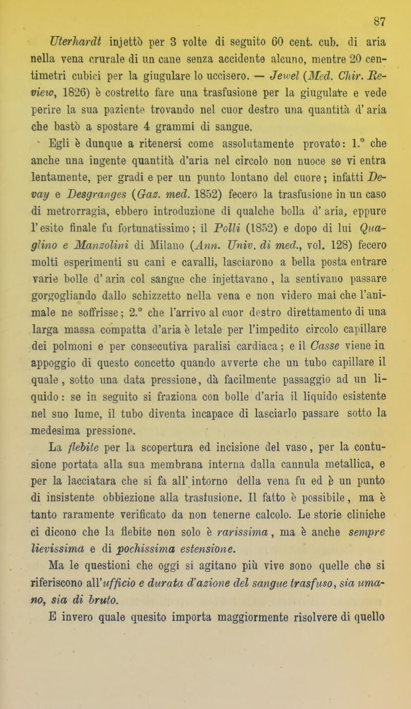 Uterhardt injettò per 3 volte di seguito 60 cent. cub. di aria nella vena crurale di un cane senza accidente alcuno, mentre 20 cen- timetri cubici per la giugulare lo uccisero. — Jewel (Med. Chir. Be- vilo, 1826) è costretto fare una trasfusione per la giugulare e vede perire la sua paziente trovando nel cuor destro una quantità d’ aria che bastò a spostare 4 grammi di sangue. * Egli è dunque a ritenersi come assolutamente provato: l.° che anche una ingente quantità d’aria nel circolo non nuoce se vi entra lentamente, per gradi e per un punto lontano del cuore ; infatti De- vay e Desgranges {Gaz. med. 1852) fecero la trasfusione in un caso di metrorragia, ebbero introduzione di qualche bolla d’ aria, eppure l’esito finale fu fortunatissimo; il Bolli (1852) e dopo di lui Qua- glino e Manzolini di Milano {Ann. TJniv. di med., voi. 128) fecero molti esperimenti su cani e cavalli, lasciarono a bella posta entrare varie bolle d’ aria col sangue che iniettavano , la sentivano passare gorgogliando dallo schizzetto nella vena e non videro mai che l’ani- male ne soffrisse ; 2.° che l’arrivo al cuor destro direttamento di una larga massa compatta d’aria è letale per l’impedito circolo capillare dei polmoni e per consecutiva paralisi cardiaca; e il Gasse viene in appoggio di questo concetto quando avverte che un tubo capillare il quale, sotto una data pressione, dà facilmente passaggio ad un li- quido : se in seguito si fraziona con bolle d’aria il liquido esistente nel suo lume, il tubo diventa incapace di lasciarlo passare sotto la medesima pressione. La flebite per la scopertura ed incisione del vaso, per la contu- sione portata alla sua membrana interna dalla cannula metallica, e per la lacciatara che si fa all’ intorno della vena fu ed è un punto di insistente obbiezione alla trasfusione. 11 fatto è possibile, ma è tanto raramente verificato da non tenerne calcolo. Le storie cliniche ci dicono che la flebite non solo è rarissima, ma è anche sempre lievissima e di pochissima estensione. Ma le questioni che oggi si agitano più vive sono quelle che si riferiscono &\Y ufficio e durata d'azione del sangue trasfuso, sìa uma- no, sia di bruto. E invero quale quesito importa maggiormente risolvere di quello